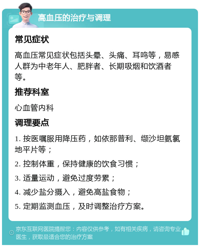 高血压的治疗与调理 常见症状 高血压常见症状包括头晕、头痛、耳鸣等，易感人群为中老年人、肥胖者、长期吸烟和饮酒者等。 推荐科室 心血管内科 调理要点 1. 按医嘱服用降压药，如依那普利、缬沙坦氨氯地平片等； 2. 控制体重，保持健康的饮食习惯； 3. 适量运动，避免过度劳累； 4. 减少盐分摄入，避免高盐食物； 5. 定期监测血压，及时调整治疗方案。