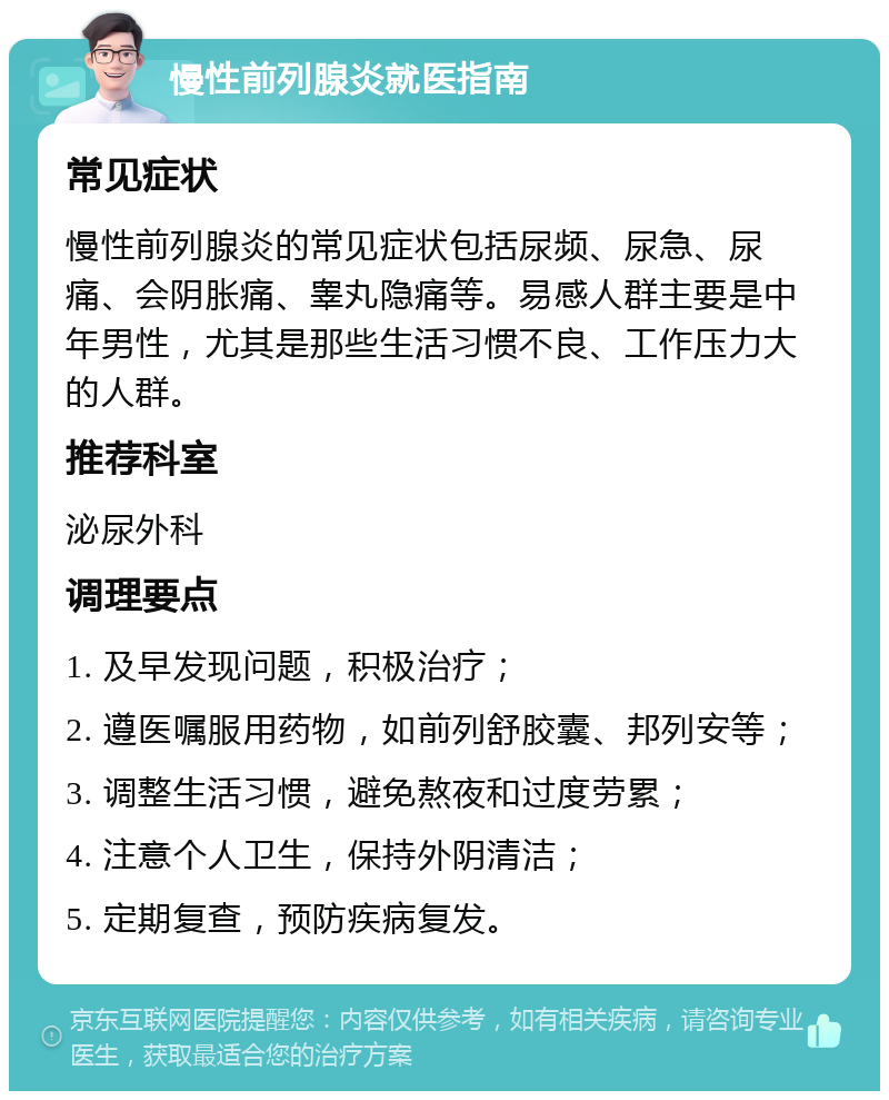 慢性前列腺炎就医指南 常见症状 慢性前列腺炎的常见症状包括尿频、尿急、尿痛、会阴胀痛、睾丸隐痛等。易感人群主要是中年男性，尤其是那些生活习惯不良、工作压力大的人群。 推荐科室 泌尿外科 调理要点 1. 及早发现问题，积极治疗； 2. 遵医嘱服用药物，如前列舒胶囊、邦列安等； 3. 调整生活习惯，避免熬夜和过度劳累； 4. 注意个人卫生，保持外阴清洁； 5. 定期复查，预防疾病复发。