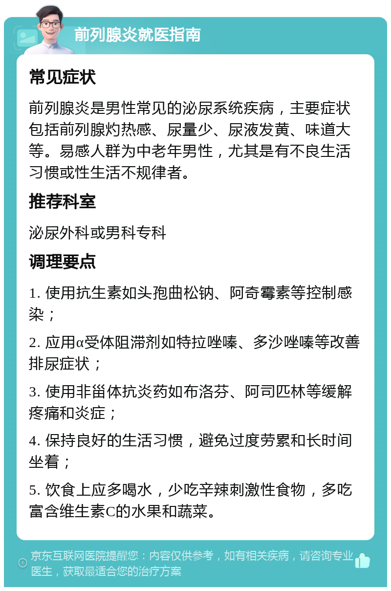 前列腺炎就医指南 常见症状 前列腺炎是男性常见的泌尿系统疾病，主要症状包括前列腺灼热感、尿量少、尿液发黄、味道大等。易感人群为中老年男性，尤其是有不良生活习惯或性生活不规律者。 推荐科室 泌尿外科或男科专科 调理要点 1. 使用抗生素如头孢曲松钠、阿奇霉素等控制感染； 2. 应用α受体阻滞剂如特拉唑嗪、多沙唑嗪等改善排尿症状； 3. 使用非甾体抗炎药如布洛芬、阿司匹林等缓解疼痛和炎症； 4. 保持良好的生活习惯，避免过度劳累和长时间坐着； 5. 饮食上应多喝水，少吃辛辣刺激性食物，多吃富含维生素C的水果和蔬菜。