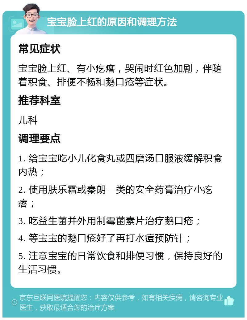 宝宝脸上红的原因和调理方法 常见症状 宝宝脸上红、有小疙瘩，哭闹时红色加剧，伴随着积食、排便不畅和鹅口疮等症状。 推荐科室 儿科 调理要点 1. 给宝宝吃小儿化食丸或四磨汤口服液缓解积食内热； 2. 使用肤乐霜或秦朗一类的安全药膏治疗小疙瘩； 3. 吃益生菌并外用制霉菌素片治疗鹅口疮； 4. 等宝宝的鹅口疮好了再打水痘预防针； 5. 注意宝宝的日常饮食和排便习惯，保持良好的生活习惯。