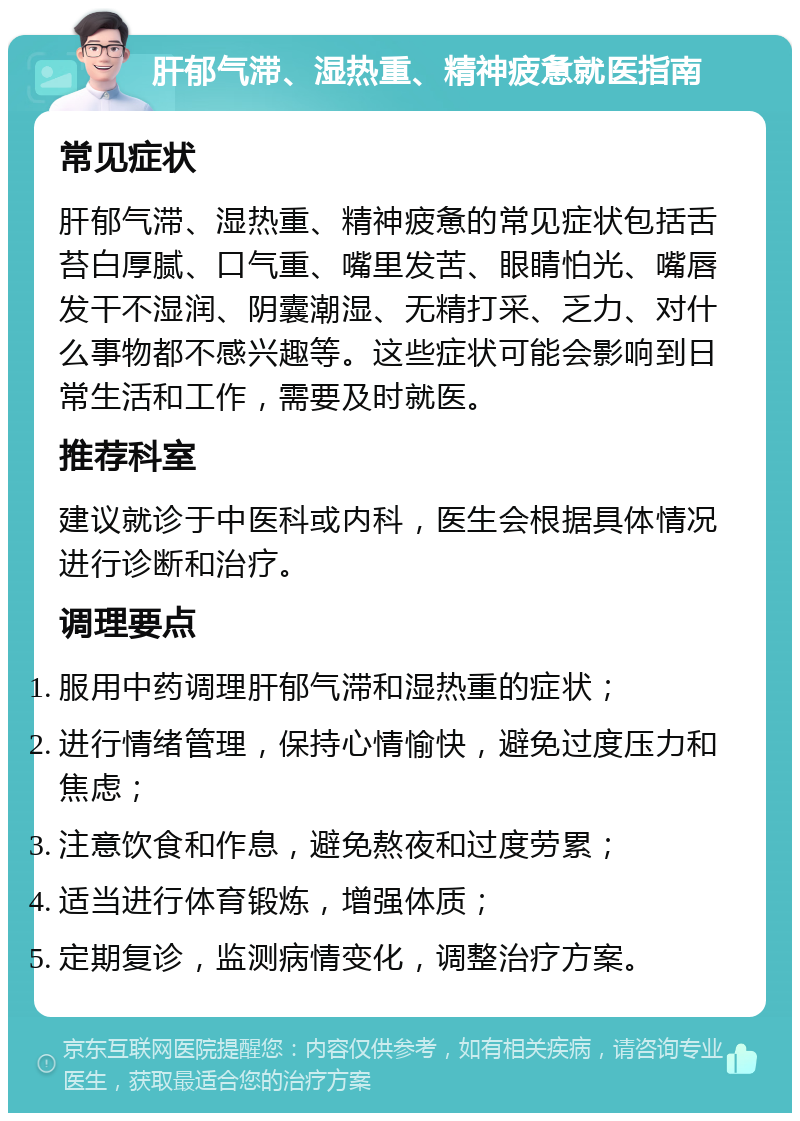 肝郁气滞、湿热重、精神疲惫就医指南 常见症状 肝郁气滞、湿热重、精神疲惫的常见症状包括舌苔白厚腻、口气重、嘴里发苦、眼睛怕光、嘴唇发干不湿润、阴囊潮湿、无精打采、乏力、对什么事物都不感兴趣等。这些症状可能会影响到日常生活和工作，需要及时就医。 推荐科室 建议就诊于中医科或内科，医生会根据具体情况进行诊断和治疗。 调理要点 服用中药调理肝郁气滞和湿热重的症状； 进行情绪管理，保持心情愉快，避免过度压力和焦虑； 注意饮食和作息，避免熬夜和过度劳累； 适当进行体育锻炼，增强体质； 定期复诊，监测病情变化，调整治疗方案。