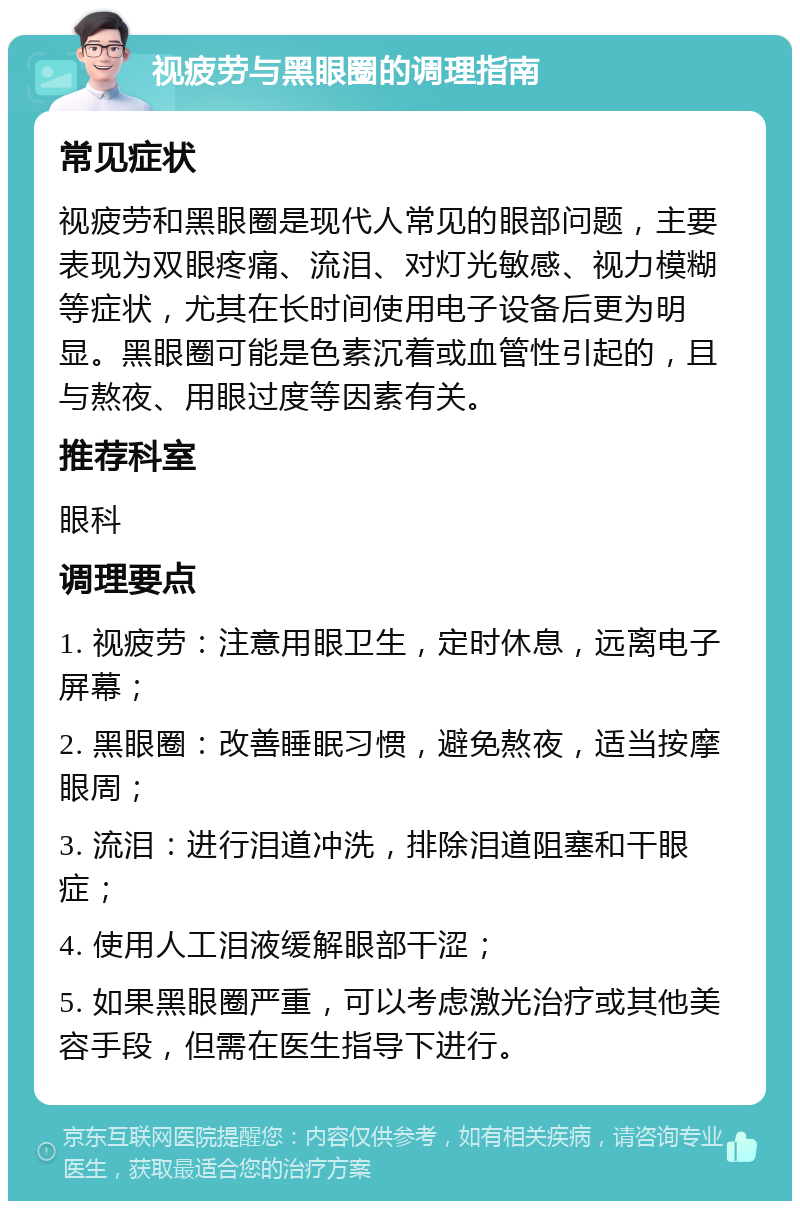 视疲劳与黑眼圈的调理指南 常见症状 视疲劳和黑眼圈是现代人常见的眼部问题，主要表现为双眼疼痛、流泪、对灯光敏感、视力模糊等症状，尤其在长时间使用电子设备后更为明显。黑眼圈可能是色素沉着或血管性引起的，且与熬夜、用眼过度等因素有关。 推荐科室 眼科 调理要点 1. 视疲劳：注意用眼卫生，定时休息，远离电子屏幕； 2. 黑眼圈：改善睡眠习惯，避免熬夜，适当按摩眼周； 3. 流泪：进行泪道冲洗，排除泪道阻塞和干眼症； 4. 使用人工泪液缓解眼部干涩； 5. 如果黑眼圈严重，可以考虑激光治疗或其他美容手段，但需在医生指导下进行。