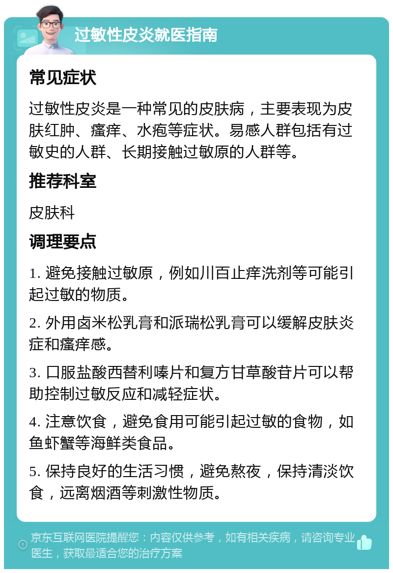 过敏性皮炎就医指南 常见症状 过敏性皮炎是一种常见的皮肤病，主要表现为皮肤红肿、瘙痒、水疱等症状。易感人群包括有过敏史的人群、长期接触过敏原的人群等。 推荐科室 皮肤科 调理要点 1. 避免接触过敏原，例如川百止痒洗剂等可能引起过敏的物质。 2. 外用卤米松乳膏和派瑞松乳膏可以缓解皮肤炎症和瘙痒感。 3. 口服盐酸西替利嗪片和复方甘草酸苷片可以帮助控制过敏反应和减轻症状。 4. 注意饮食，避免食用可能引起过敏的食物，如鱼虾蟹等海鲜类食品。 5. 保持良好的生活习惯，避免熬夜，保持清淡饮食，远离烟酒等刺激性物质。