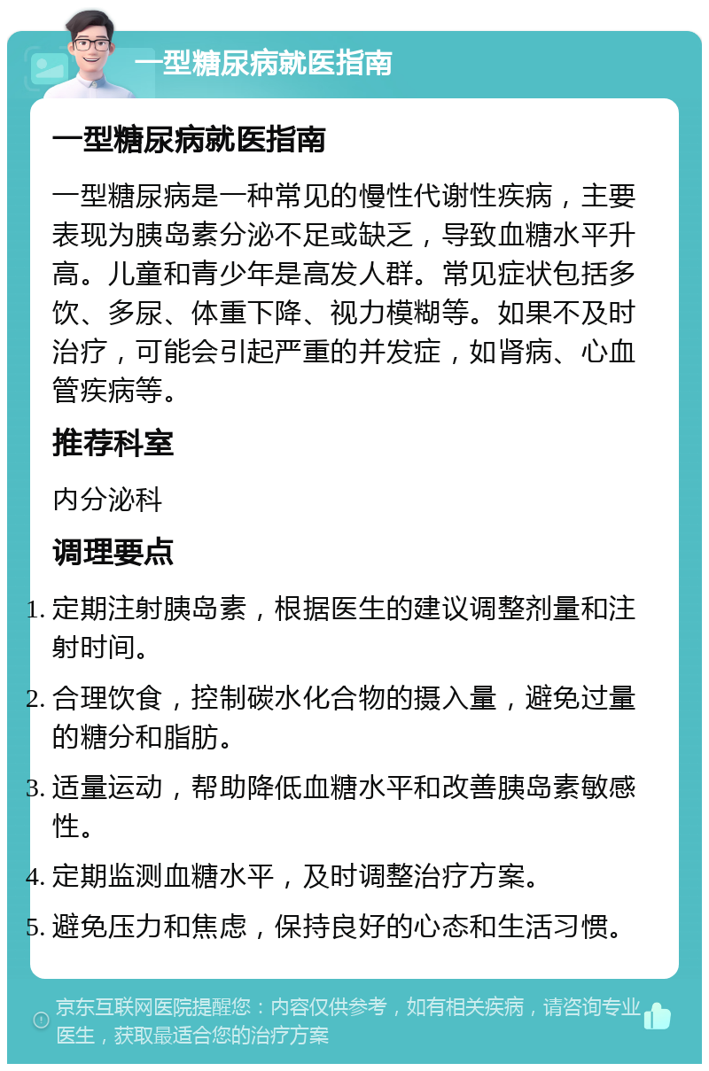 一型糖尿病就医指南 一型糖尿病就医指南 一型糖尿病是一种常见的慢性代谢性疾病，主要表现为胰岛素分泌不足或缺乏，导致血糖水平升高。儿童和青少年是高发人群。常见症状包括多饮、多尿、体重下降、视力模糊等。如果不及时治疗，可能会引起严重的并发症，如肾病、心血管疾病等。 推荐科室 内分泌科 调理要点 定期注射胰岛素，根据医生的建议调整剂量和注射时间。 合理饮食，控制碳水化合物的摄入量，避免过量的糖分和脂肪。 适量运动，帮助降低血糖水平和改善胰岛素敏感性。 定期监测血糖水平，及时调整治疗方案。 避免压力和焦虑，保持良好的心态和生活习惯。