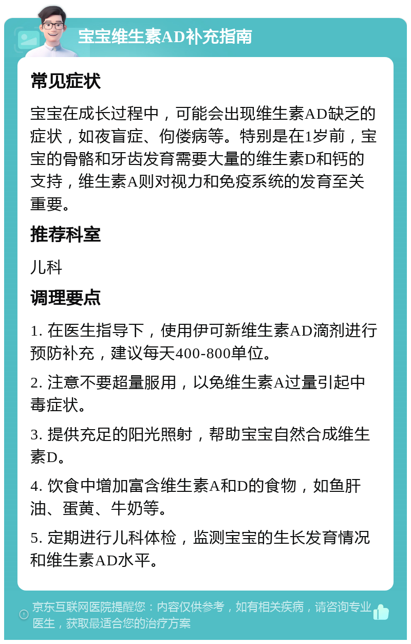 宝宝维生素AD补充指南 常见症状 宝宝在成长过程中，可能会出现维生素AD缺乏的症状，如夜盲症、佝偻病等。特别是在1岁前，宝宝的骨骼和牙齿发育需要大量的维生素D和钙的支持，维生素A则对视力和免疫系统的发育至关重要。 推荐科室 儿科 调理要点 1. 在医生指导下，使用伊可新维生素AD滴剂进行预防补充，建议每天400-800单位。 2. 注意不要超量服用，以免维生素A过量引起中毒症状。 3. 提供充足的阳光照射，帮助宝宝自然合成维生素D。 4. 饮食中增加富含维生素A和D的食物，如鱼肝油、蛋黄、牛奶等。 5. 定期进行儿科体检，监测宝宝的生长发育情况和维生素AD水平。