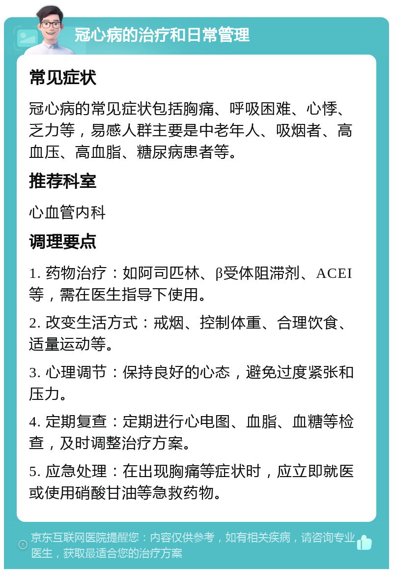 冠心病的治疗和日常管理 常见症状 冠心病的常见症状包括胸痛、呼吸困难、心悸、乏力等，易感人群主要是中老年人、吸烟者、高血压、高血脂、糖尿病患者等。 推荐科室 心血管内科 调理要点 1. 药物治疗：如阿司匹林、β受体阻滞剂、ACEI等，需在医生指导下使用。 2. 改变生活方式：戒烟、控制体重、合理饮食、适量运动等。 3. 心理调节：保持良好的心态，避免过度紧张和压力。 4. 定期复查：定期进行心电图、血脂、血糖等检查，及时调整治疗方案。 5. 应急处理：在出现胸痛等症状时，应立即就医或使用硝酸甘油等急救药物。