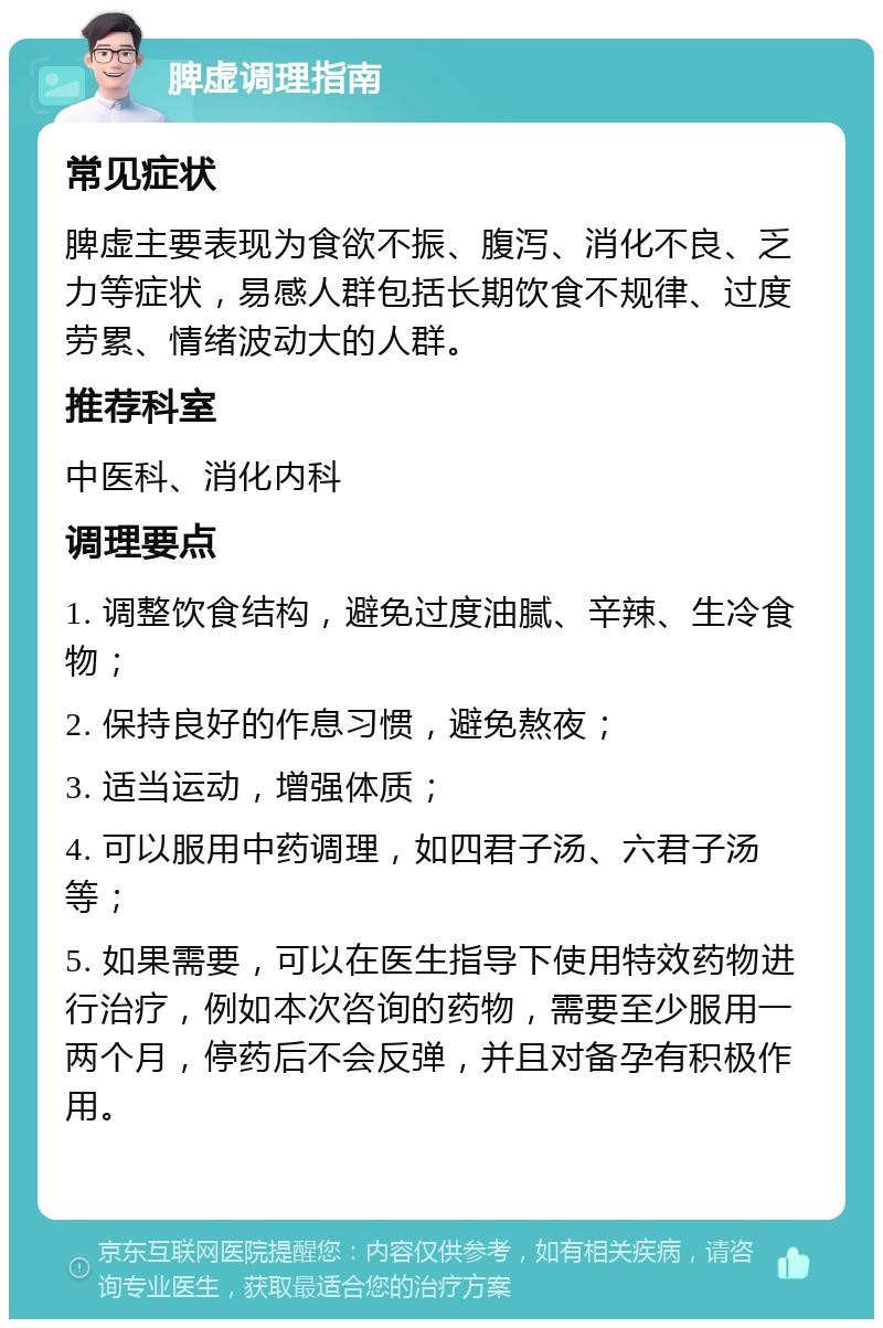 脾虚调理指南 常见症状 脾虚主要表现为食欲不振、腹泻、消化不良、乏力等症状，易感人群包括长期饮食不规律、过度劳累、情绪波动大的人群。 推荐科室 中医科、消化内科 调理要点 1. 调整饮食结构，避免过度油腻、辛辣、生冷食物； 2. 保持良好的作息习惯，避免熬夜； 3. 适当运动，增强体质； 4. 可以服用中药调理，如四君子汤、六君子汤等； 5. 如果需要，可以在医生指导下使用特效药物进行治疗，例如本次咨询的药物，需要至少服用一两个月，停药后不会反弹，并且对备孕有积极作用。