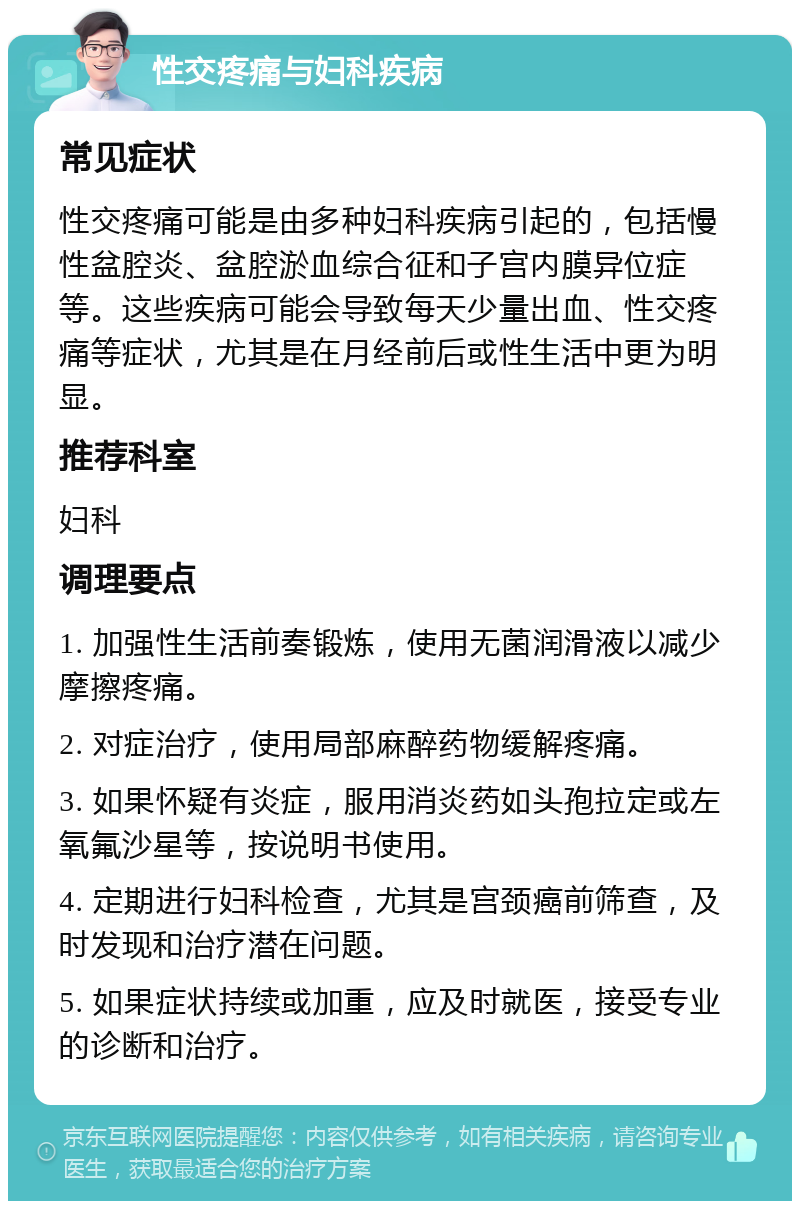 性交疼痛与妇科疾病 常见症状 性交疼痛可能是由多种妇科疾病引起的，包括慢性盆腔炎、盆腔淤血综合征和子宫内膜异位症等。这些疾病可能会导致每天少量出血、性交疼痛等症状，尤其是在月经前后或性生活中更为明显。 推荐科室 妇科 调理要点 1. 加强性生活前奏锻炼，使用无菌润滑液以减少摩擦疼痛。 2. 对症治疗，使用局部麻醉药物缓解疼痛。 3. 如果怀疑有炎症，服用消炎药如头孢拉定或左氧氟沙星等，按说明书使用。 4. 定期进行妇科检查，尤其是宫颈癌前筛查，及时发现和治疗潜在问题。 5. 如果症状持续或加重，应及时就医，接受专业的诊断和治疗。