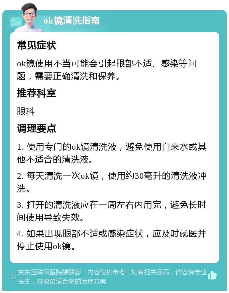 ok镜清洗指南 常见症状 ok镜使用不当可能会引起眼部不适、感染等问题，需要正确清洗和保养。 推荐科室 眼科 调理要点 1. 使用专门的ok镜清洗液，避免使用自来水或其他不适合的清洗液。 2. 每天清洗一次ok镜，使用约30毫升的清洗液冲洗。 3. 打开的清洗液应在一周左右内用完，避免长时间使用导致失效。 4. 如果出现眼部不适或感染症状，应及时就医并停止使用ok镜。