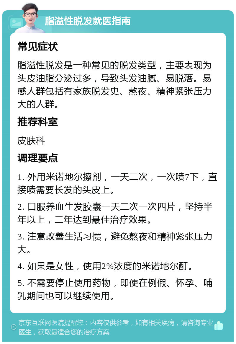 脂溢性脱发就医指南 常见症状 脂溢性脱发是一种常见的脱发类型，主要表现为头皮油脂分泌过多，导致头发油腻、易脱落。易感人群包括有家族脱发史、熬夜、精神紧张压力大的人群。 推荐科室 皮肤科 调理要点 1. 外用米诺地尔擦剂，一天二次，一次喷7下，直接喷需要长发的头皮上。 2. 口服养血生发胶囊一天二次一次四片，坚持半年以上，二年达到最佳治疗效果。 3. 注意改善生活习惯，避免熬夜和精神紧张压力大。 4. 如果是女性，使用2%浓度的米诺地尔酊。 5. 不需要停止使用药物，即使在例假、怀孕、哺乳期间也可以继续使用。