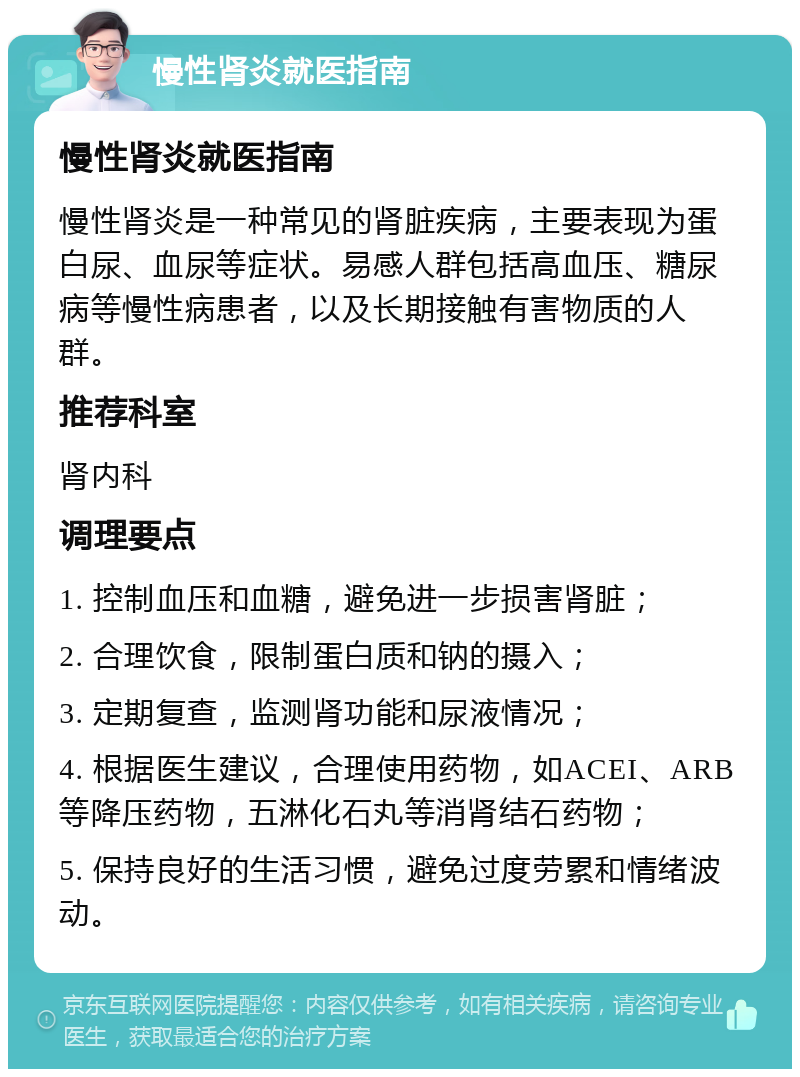 慢性肾炎就医指南 慢性肾炎就医指南 慢性肾炎是一种常见的肾脏疾病，主要表现为蛋白尿、血尿等症状。易感人群包括高血压、糖尿病等慢性病患者，以及长期接触有害物质的人群。 推荐科室 肾内科 调理要点 1. 控制血压和血糖，避免进一步损害肾脏； 2. 合理饮食，限制蛋白质和钠的摄入； 3. 定期复查，监测肾功能和尿液情况； 4. 根据医生建议，合理使用药物，如ACEI、ARB等降压药物，五淋化石丸等消肾结石药物； 5. 保持良好的生活习惯，避免过度劳累和情绪波动。