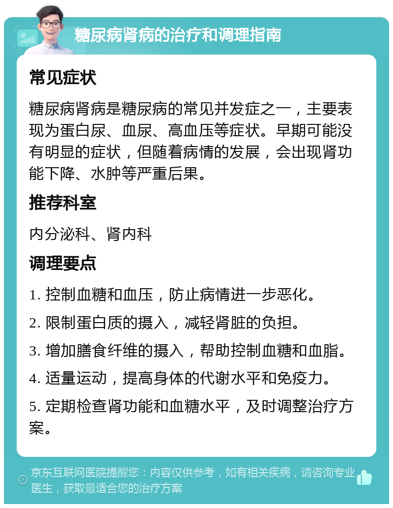 糖尿病肾病的治疗和调理指南 常见症状 糖尿病肾病是糖尿病的常见并发症之一，主要表现为蛋白尿、血尿、高血压等症状。早期可能没有明显的症状，但随着病情的发展，会出现肾功能下降、水肿等严重后果。 推荐科室 内分泌科、肾内科 调理要点 1. 控制血糖和血压，防止病情进一步恶化。 2. 限制蛋白质的摄入，减轻肾脏的负担。 3. 增加膳食纤维的摄入，帮助控制血糖和血脂。 4. 适量运动，提高身体的代谢水平和免疫力。 5. 定期检查肾功能和血糖水平，及时调整治疗方案。