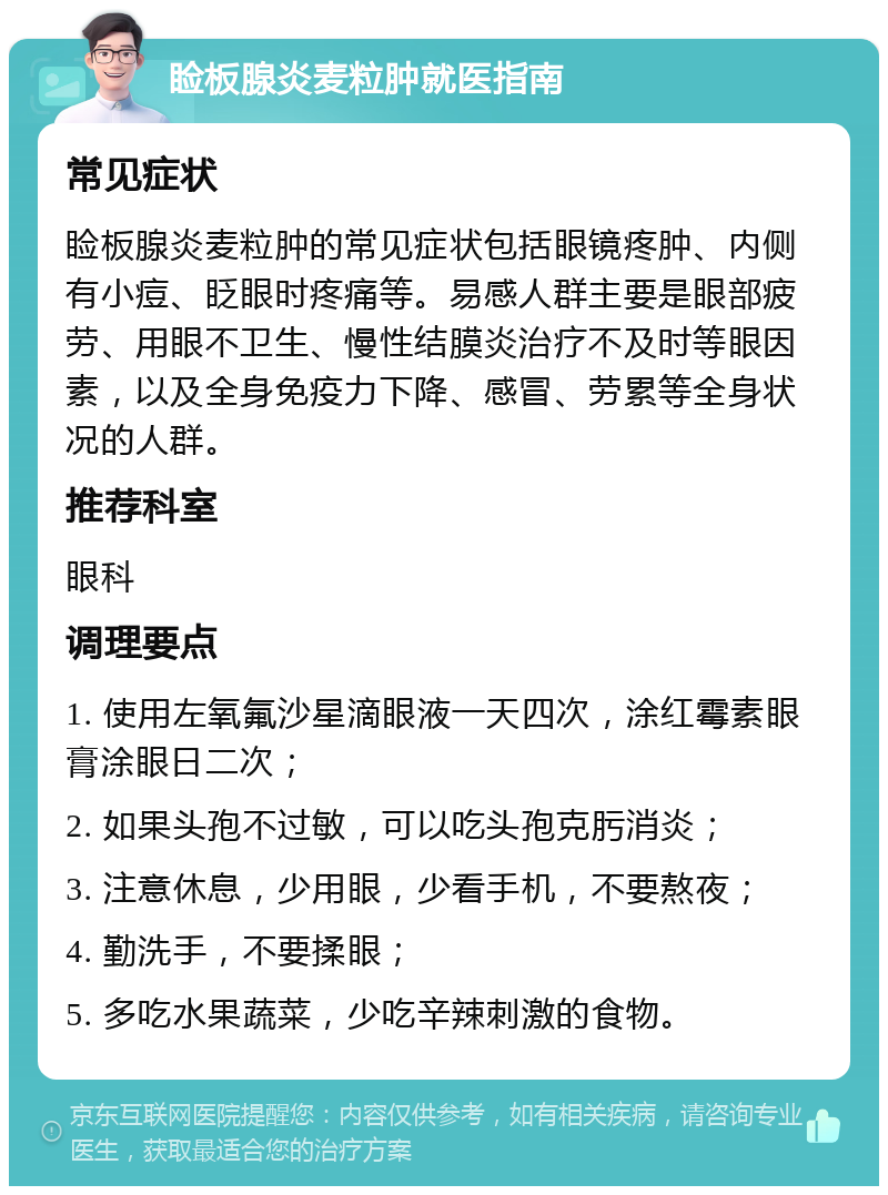 睑板腺炎麦粒肿就医指南 常见症状 睑板腺炎麦粒肿的常见症状包括眼镜疼肿、内侧有小痘、眨眼时疼痛等。易感人群主要是眼部疲劳、用眼不卫生、慢性结膜炎治疗不及时等眼因素，以及全身免疫力下降、感冒、劳累等全身状况的人群。 推荐科室 眼科 调理要点 1. 使用左氧氟沙星滴眼液一天四次，涂红霉素眼膏涂眼日二次； 2. 如果头孢不过敏，可以吃头孢克肟消炎； 3. 注意休息，少用眼，少看手机，不要熬夜； 4. 勤洗手，不要揉眼； 5. 多吃水果蔬菜，少吃辛辣刺激的食物。