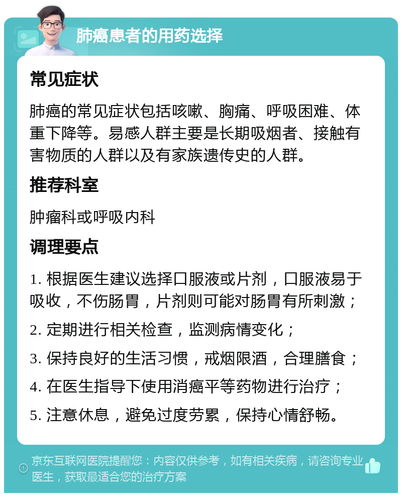 肺癌患者的用药选择 常见症状 肺癌的常见症状包括咳嗽、胸痛、呼吸困难、体重下降等。易感人群主要是长期吸烟者、接触有害物质的人群以及有家族遗传史的人群。 推荐科室 肿瘤科或呼吸内科 调理要点 1. 根据医生建议选择口服液或片剂，口服液易于吸收，不伤肠胃，片剂则可能对肠胃有所刺激； 2. 定期进行相关检查，监测病情变化； 3. 保持良好的生活习惯，戒烟限酒，合理膳食； 4. 在医生指导下使用消癌平等药物进行治疗； 5. 注意休息，避免过度劳累，保持心情舒畅。