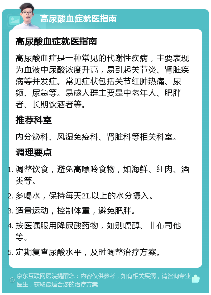 高尿酸血症就医指南 高尿酸血症就医指南 高尿酸血症是一种常见的代谢性疾病，主要表现为血液中尿酸浓度升高，易引起关节炎、肾脏疾病等并发症。常见症状包括关节红肿热痛、尿频、尿急等。易感人群主要是中老年人、肥胖者、长期饮酒者等。 推荐科室 内分泌科、风湿免疫科、肾脏科等相关科室。 调理要点 调整饮食，避免高嘌呤食物，如海鲜、红肉、酒类等。 多喝水，保持每天2L以上的水分摄入。 适量运动，控制体重，避免肥胖。 按医嘱服用降尿酸药物，如别嘌醇、非布司他等。 定期复查尿酸水平，及时调整治疗方案。