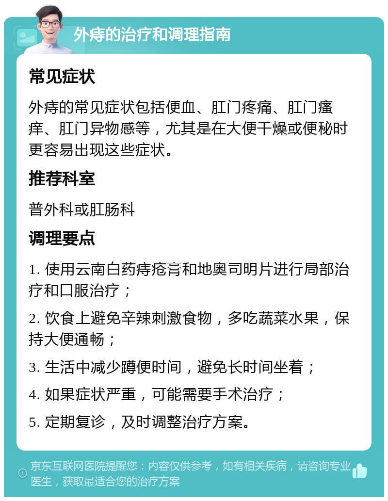 外痔的治疗和调理指南 常见症状 外痔的常见症状包括便血、肛门疼痛、肛门瘙痒、肛门异物感等，尤其是在大便干燥或便秘时更容易出现这些症状。 推荐科室 普外科或肛肠科 调理要点 1. 使用云南白药痔疮膏和地奥司明片进行局部治疗和口服治疗； 2. 饮食上避免辛辣刺激食物，多吃蔬菜水果，保持大便通畅； 3. 生活中减少蹲便时间，避免长时间坐着； 4. 如果症状严重，可能需要手术治疗； 5. 定期复诊，及时调整治疗方案。