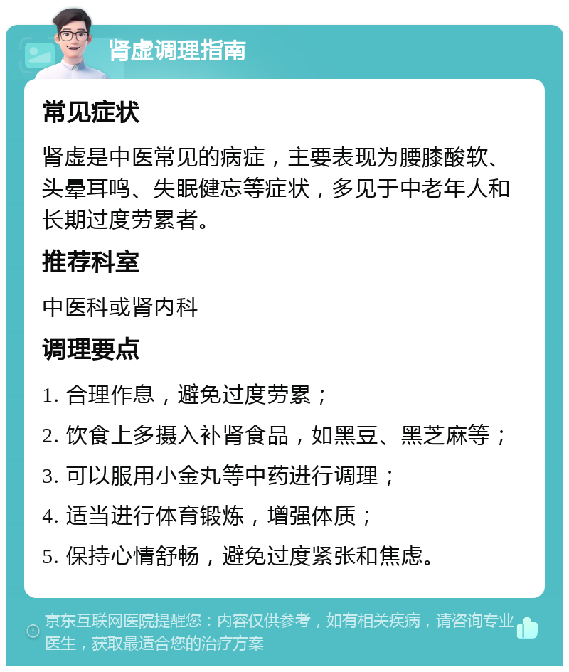 肾虚调理指南 常见症状 肾虚是中医常见的病症，主要表现为腰膝酸软、头晕耳鸣、失眠健忘等症状，多见于中老年人和长期过度劳累者。 推荐科室 中医科或肾内科 调理要点 1. 合理作息，避免过度劳累； 2. 饮食上多摄入补肾食品，如黑豆、黑芝麻等； 3. 可以服用小金丸等中药进行调理； 4. 适当进行体育锻炼，增强体质； 5. 保持心情舒畅，避免过度紧张和焦虑。