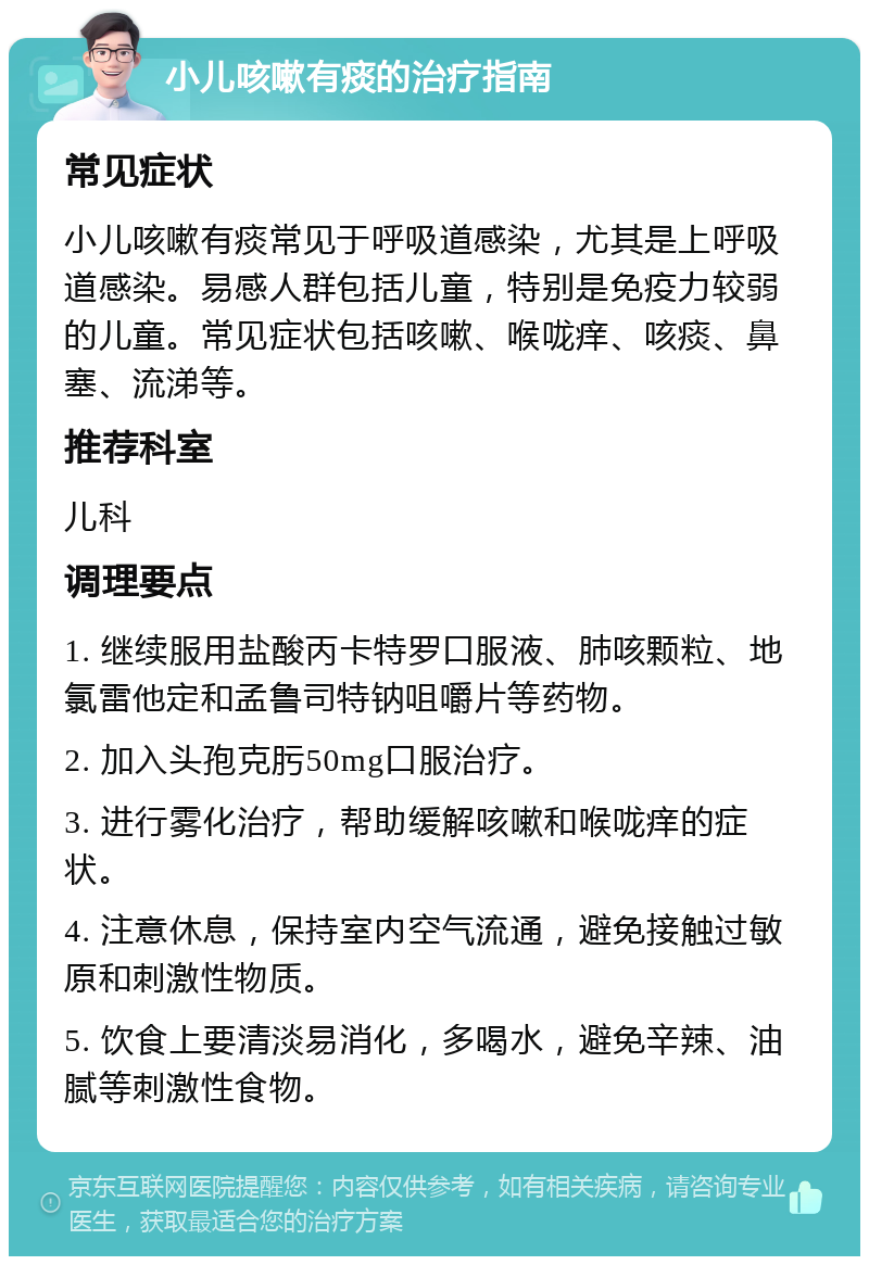 小儿咳嗽有痰的治疗指南 常见症状 小儿咳嗽有痰常见于呼吸道感染，尤其是上呼吸道感染。易感人群包括儿童，特别是免疫力较弱的儿童。常见症状包括咳嗽、喉咙痒、咳痰、鼻塞、流涕等。 推荐科室 儿科 调理要点 1. 继续服用盐酸丙卡特罗口服液、肺咳颗粒、地氯雷他定和孟鲁司特钠咀嚼片等药物。 2. 加入头孢克肟50mg口服治疗。 3. 进行雾化治疗，帮助缓解咳嗽和喉咙痒的症状。 4. 注意休息，保持室内空气流通，避免接触过敏原和刺激性物质。 5. 饮食上要清淡易消化，多喝水，避免辛辣、油腻等刺激性食物。