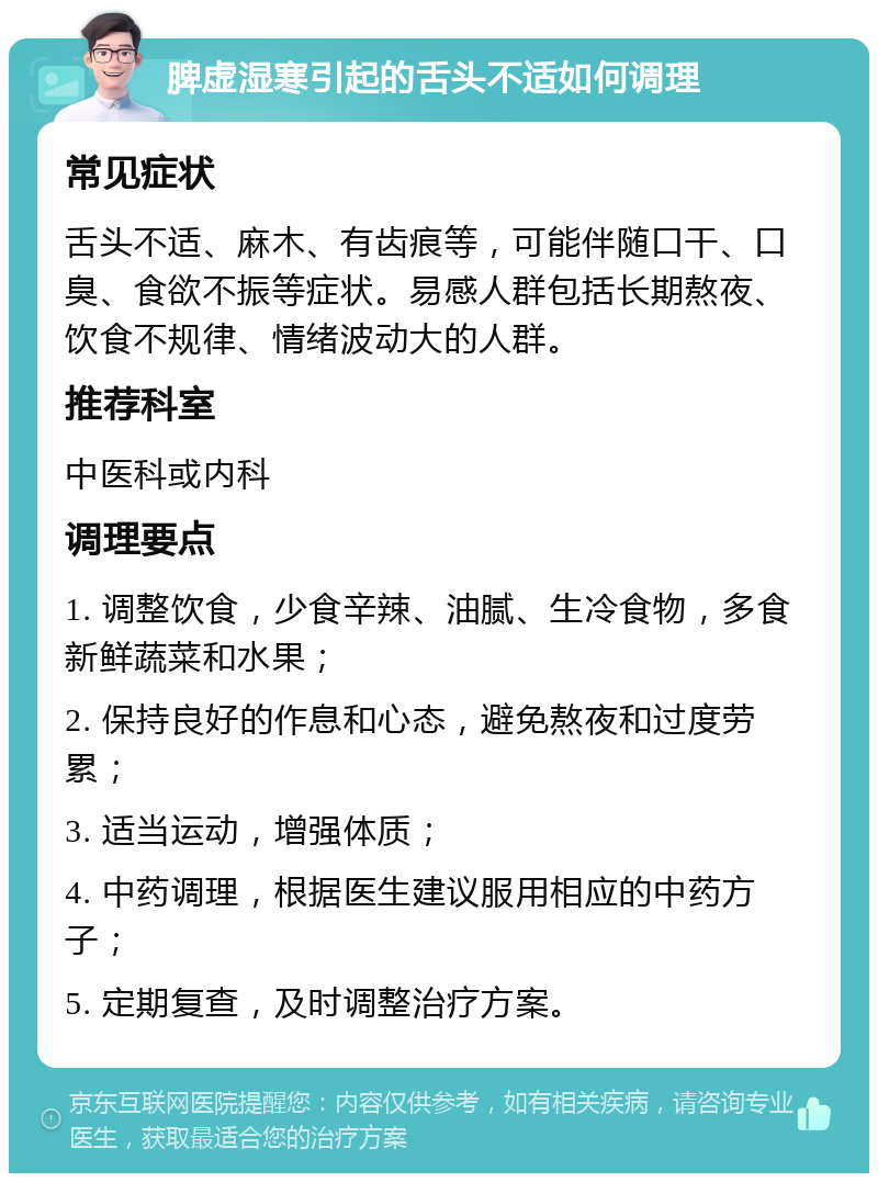 脾虚湿寒引起的舌头不适如何调理 常见症状 舌头不适、麻木、有齿痕等，可能伴随口干、口臭、食欲不振等症状。易感人群包括长期熬夜、饮食不规律、情绪波动大的人群。 推荐科室 中医科或内科 调理要点 1. 调整饮食，少食辛辣、油腻、生冷食物，多食新鲜蔬菜和水果； 2. 保持良好的作息和心态，避免熬夜和过度劳累； 3. 适当运动，增强体质； 4. 中药调理，根据医生建议服用相应的中药方子； 5. 定期复查，及时调整治疗方案。