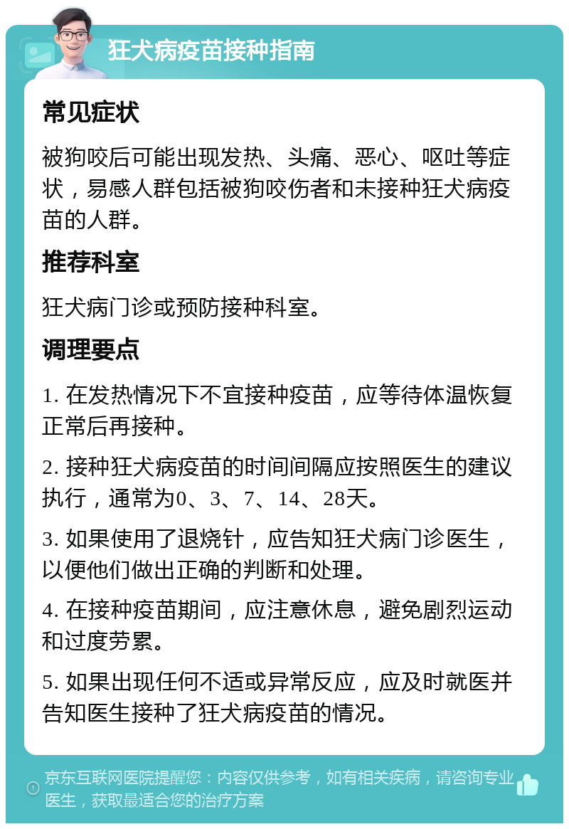 狂犬病疫苗接种指南 常见症状 被狗咬后可能出现发热、头痛、恶心、呕吐等症状，易感人群包括被狗咬伤者和未接种狂犬病疫苗的人群。 推荐科室 狂犬病门诊或预防接种科室。 调理要点 1. 在发热情况下不宜接种疫苗，应等待体温恢复正常后再接种。 2. 接种狂犬病疫苗的时间间隔应按照医生的建议执行，通常为0、3、7、14、28天。 3. 如果使用了退烧针，应告知狂犬病门诊医生，以便他们做出正确的判断和处理。 4. 在接种疫苗期间，应注意休息，避免剧烈运动和过度劳累。 5. 如果出现任何不适或异常反应，应及时就医并告知医生接种了狂犬病疫苗的情况。