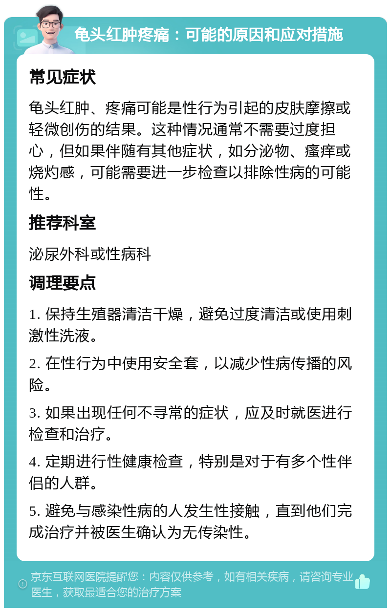 龟头红肿疼痛：可能的原因和应对措施 常见症状 龟头红肿、疼痛可能是性行为引起的皮肤摩擦或轻微创伤的结果。这种情况通常不需要过度担心，但如果伴随有其他症状，如分泌物、瘙痒或烧灼感，可能需要进一步检查以排除性病的可能性。 推荐科室 泌尿外科或性病科 调理要点 1. 保持生殖器清洁干燥，避免过度清洁或使用刺激性洗液。 2. 在性行为中使用安全套，以减少性病传播的风险。 3. 如果出现任何不寻常的症状，应及时就医进行检查和治疗。 4. 定期进行性健康检查，特别是对于有多个性伴侣的人群。 5. 避免与感染性病的人发生性接触，直到他们完成治疗并被医生确认为无传染性。