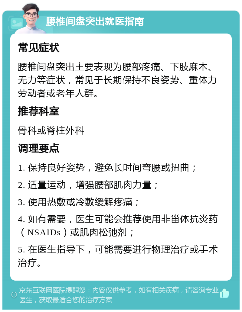 腰椎间盘突出就医指南 常见症状 腰椎间盘突出主要表现为腰部疼痛、下肢麻木、无力等症状，常见于长期保持不良姿势、重体力劳动者或老年人群。 推荐科室 骨科或脊柱外科 调理要点 1. 保持良好姿势，避免长时间弯腰或扭曲； 2. 适量运动，增强腰部肌肉力量； 3. 使用热敷或冷敷缓解疼痛； 4. 如有需要，医生可能会推荐使用非甾体抗炎药（NSAIDs）或肌肉松弛剂； 5. 在医生指导下，可能需要进行物理治疗或手术治疗。