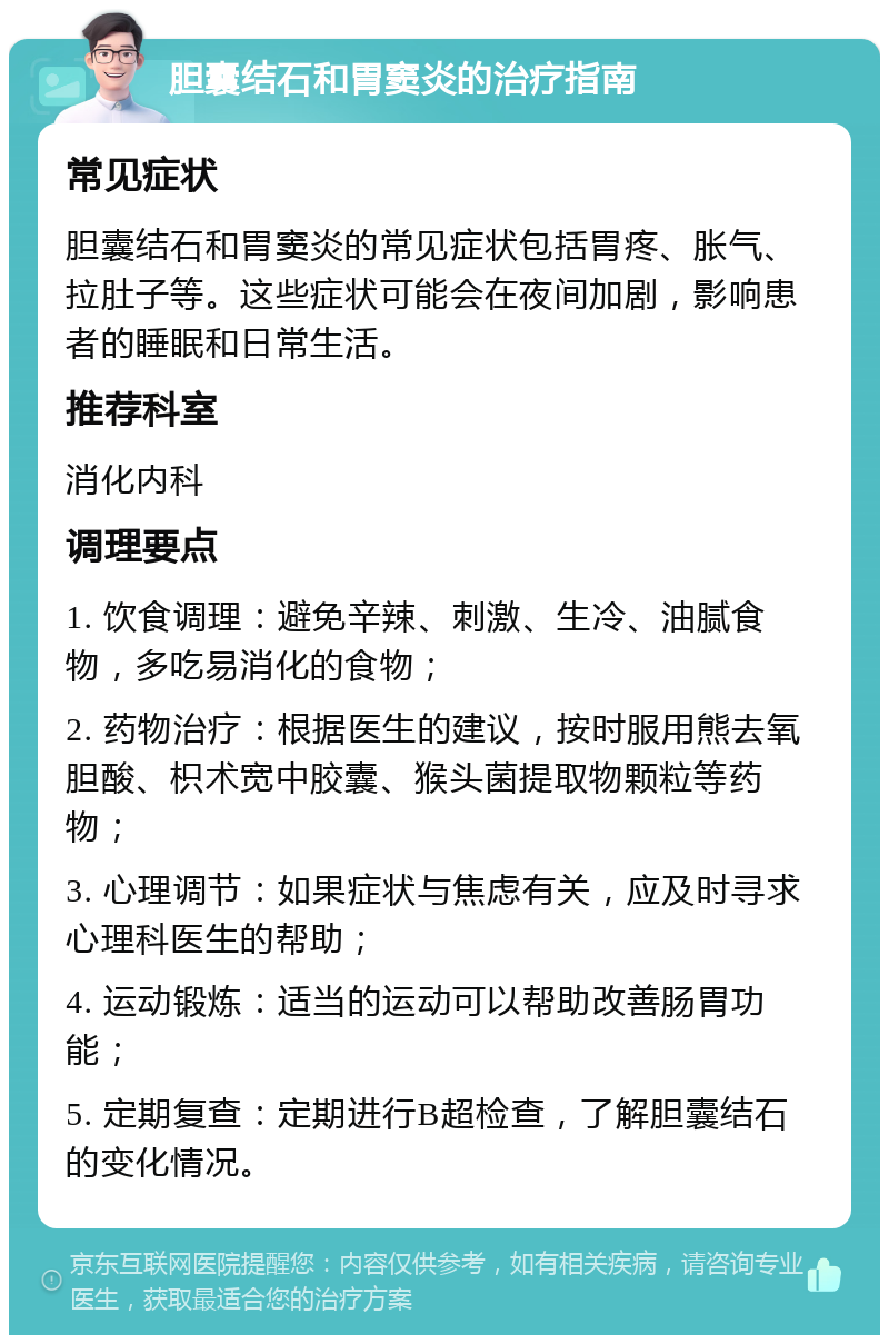 胆囊结石和胃窦炎的治疗指南 常见症状 胆囊结石和胃窦炎的常见症状包括胃疼、胀气、拉肚子等。这些症状可能会在夜间加剧，影响患者的睡眠和日常生活。 推荐科室 消化内科 调理要点 1. 饮食调理：避免辛辣、刺激、生冷、油腻食物，多吃易消化的食物； 2. 药物治疗：根据医生的建议，按时服用熊去氧胆酸、枳术宽中胶囊、猴头菌提取物颗粒等药物； 3. 心理调节：如果症状与焦虑有关，应及时寻求心理科医生的帮助； 4. 运动锻炼：适当的运动可以帮助改善肠胃功能； 5. 定期复查：定期进行B超检查，了解胆囊结石的变化情况。