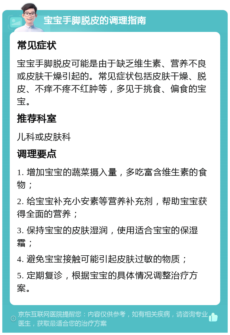 宝宝手脚脱皮的调理指南 常见症状 宝宝手脚脱皮可能是由于缺乏维生素、营养不良或皮肤干燥引起的。常见症状包括皮肤干燥、脱皮、不痒不疼不红肿等，多见于挑食、偏食的宝宝。 推荐科室 儿科或皮肤科 调理要点 1. 增加宝宝的蔬菜摄入量，多吃富含维生素的食物； 2. 给宝宝补充小安素等营养补充剂，帮助宝宝获得全面的营养； 3. 保持宝宝的皮肤湿润，使用适合宝宝的保湿霜； 4. 避免宝宝接触可能引起皮肤过敏的物质； 5. 定期复诊，根据宝宝的具体情况调整治疗方案。