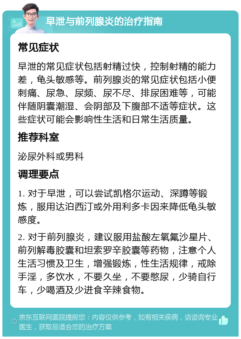 早泄与前列腺炎的治疗指南 常见症状 早泄的常见症状包括射精过快，控制射精的能力差，龟头敏感等。前列腺炎的常见症状包括小便刺痛、尿急、尿频、尿不尽、排尿困难等，可能伴随阴囊潮湿、会阴部及下腹部不适等症状。这些症状可能会影响性生活和日常生活质量。 推荐科室 泌尿外科或男科 调理要点 1. 对于早泄，可以尝试凯格尔运动、深蹲等锻炼，服用达泊西汀或外用利多卡因来降低龟头敏感度。 2. 对于前列腺炎，建议服用盐酸左氧氟沙星片、前列解毒胶囊和坦索罗辛胶囊等药物，注意个人生活习惯及卫生，增强锻炼，性生活规律，戒除手淫，多饮水，不要久坐，不要憋尿，少骑自行车，少喝酒及少进食辛辣食物。