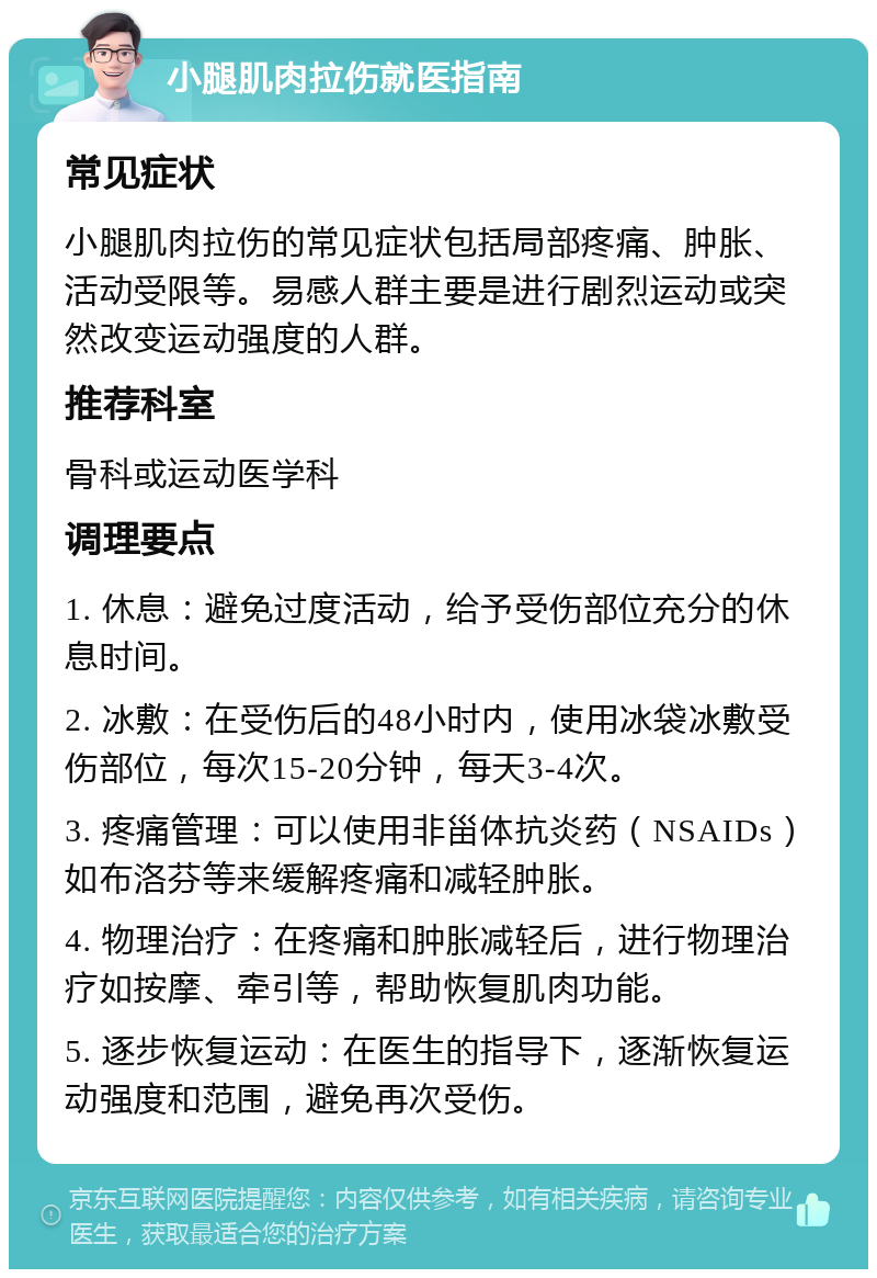 小腿肌肉拉伤就医指南 常见症状 小腿肌肉拉伤的常见症状包括局部疼痛、肿胀、活动受限等。易感人群主要是进行剧烈运动或突然改变运动强度的人群。 推荐科室 骨科或运动医学科 调理要点 1. 休息：避免过度活动，给予受伤部位充分的休息时间。 2. 冰敷：在受伤后的48小时内，使用冰袋冰敷受伤部位，每次15-20分钟，每天3-4次。 3. 疼痛管理：可以使用非甾体抗炎药（NSAIDs）如布洛芬等来缓解疼痛和减轻肿胀。 4. 物理治疗：在疼痛和肿胀减轻后，进行物理治疗如按摩、牵引等，帮助恢复肌肉功能。 5. 逐步恢复运动：在医生的指导下，逐渐恢复运动强度和范围，避免再次受伤。