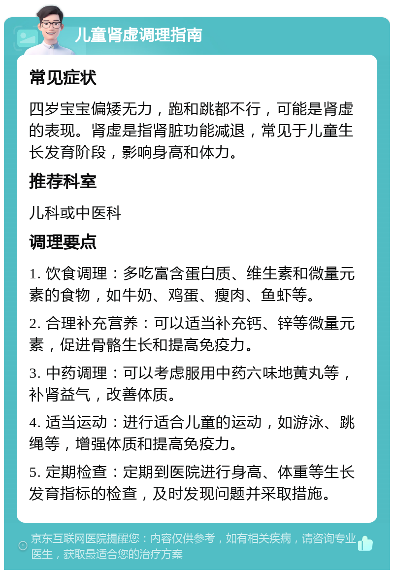 儿童肾虚调理指南 常见症状 四岁宝宝偏矮无力，跑和跳都不行，可能是肾虚的表现。肾虚是指肾脏功能减退，常见于儿童生长发育阶段，影响身高和体力。 推荐科室 儿科或中医科 调理要点 1. 饮食调理：多吃富含蛋白质、维生素和微量元素的食物，如牛奶、鸡蛋、瘦肉、鱼虾等。 2. 合理补充营养：可以适当补充钙、锌等微量元素，促进骨骼生长和提高免疫力。 3. 中药调理：可以考虑服用中药六味地黄丸等，补肾益气，改善体质。 4. 适当运动：进行适合儿童的运动，如游泳、跳绳等，增强体质和提高免疫力。 5. 定期检查：定期到医院进行身高、体重等生长发育指标的检查，及时发现问题并采取措施。