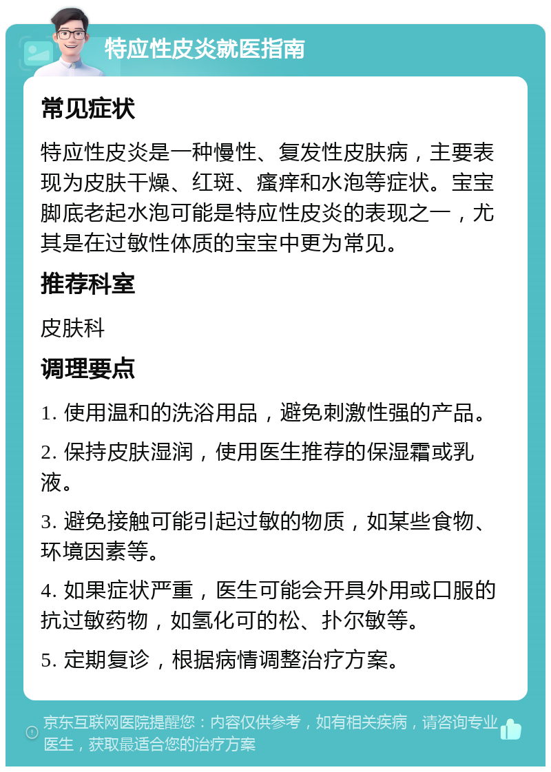 特应性皮炎就医指南 常见症状 特应性皮炎是一种慢性、复发性皮肤病，主要表现为皮肤干燥、红斑、瘙痒和水泡等症状。宝宝脚底老起水泡可能是特应性皮炎的表现之一，尤其是在过敏性体质的宝宝中更为常见。 推荐科室 皮肤科 调理要点 1. 使用温和的洗浴用品，避免刺激性强的产品。 2. 保持皮肤湿润，使用医生推荐的保湿霜或乳液。 3. 避免接触可能引起过敏的物质，如某些食物、环境因素等。 4. 如果症状严重，医生可能会开具外用或口服的抗过敏药物，如氢化可的松、扑尔敏等。 5. 定期复诊，根据病情调整治疗方案。