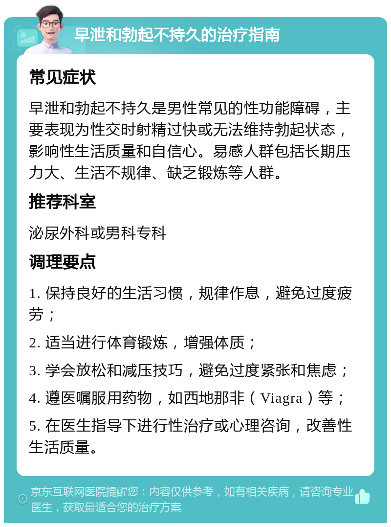 早泄和勃起不持久的治疗指南 常见症状 早泄和勃起不持久是男性常见的性功能障碍，主要表现为性交时射精过快或无法维持勃起状态，影响性生活质量和自信心。易感人群包括长期压力大、生活不规律、缺乏锻炼等人群。 推荐科室 泌尿外科或男科专科 调理要点 1. 保持良好的生活习惯，规律作息，避免过度疲劳； 2. 适当进行体育锻炼，增强体质； 3. 学会放松和减压技巧，避免过度紧张和焦虑； 4. 遵医嘱服用药物，如西地那非（Viagra）等； 5. 在医生指导下进行性治疗或心理咨询，改善性生活质量。