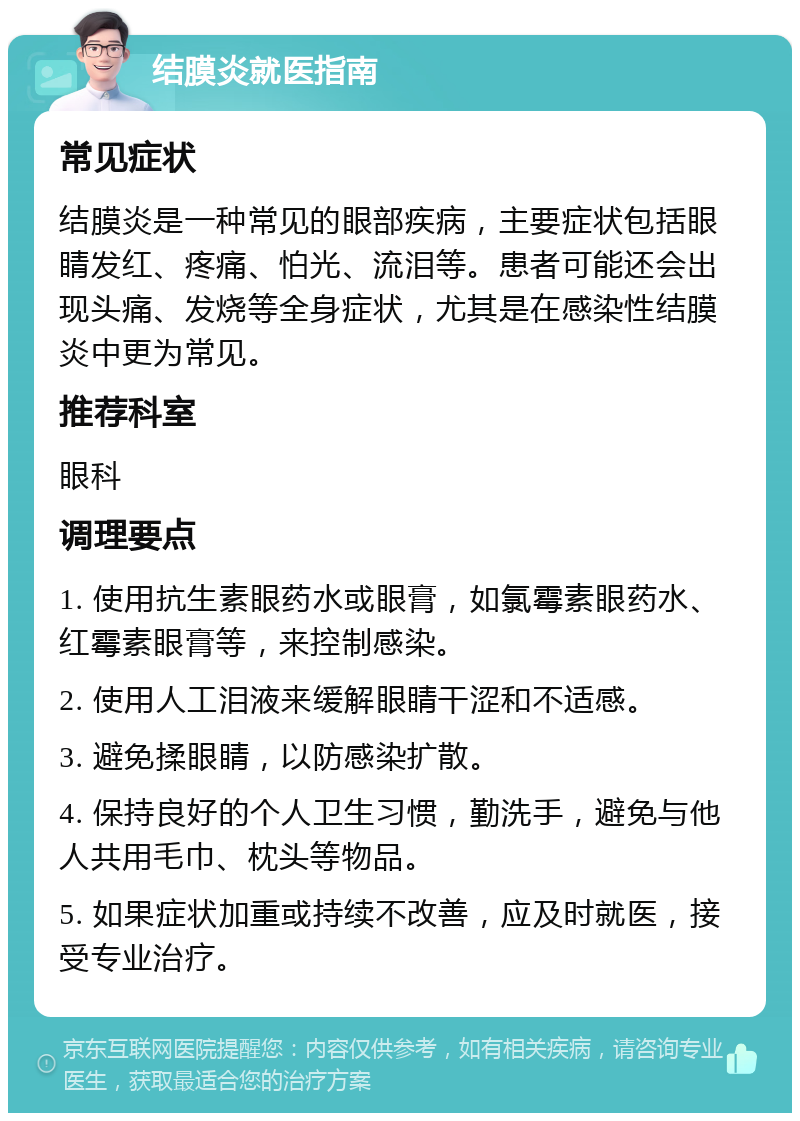 结膜炎就医指南 常见症状 结膜炎是一种常见的眼部疾病，主要症状包括眼睛发红、疼痛、怕光、流泪等。患者可能还会出现头痛、发烧等全身症状，尤其是在感染性结膜炎中更为常见。 推荐科室 眼科 调理要点 1. 使用抗生素眼药水或眼膏，如氯霉素眼药水、红霉素眼膏等，来控制感染。 2. 使用人工泪液来缓解眼睛干涩和不适感。 3. 避免揉眼睛，以防感染扩散。 4. 保持良好的个人卫生习惯，勤洗手，避免与他人共用毛巾、枕头等物品。 5. 如果症状加重或持续不改善，应及时就医，接受专业治疗。