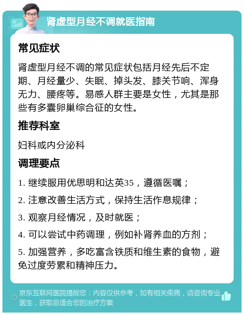 肾虚型月经不调就医指南 常见症状 肾虚型月经不调的常见症状包括月经先后不定期、月经量少、失眠、掉头发、膝关节响、浑身无力、腰疼等。易感人群主要是女性，尤其是那些有多囊卵巢综合征的女性。 推荐科室 妇科或内分泌科 调理要点 1. 继续服用优思明和达英35，遵循医嘱； 2. 注意改善生活方式，保持生活作息规律； 3. 观察月经情况，及时就医； 4. 可以尝试中药调理，例如补肾养血的方剂； 5. 加强营养，多吃富含铁质和维生素的食物，避免过度劳累和精神压力。