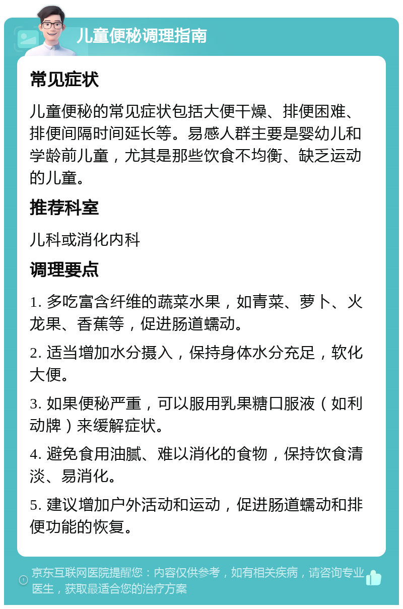 儿童便秘调理指南 常见症状 儿童便秘的常见症状包括大便干燥、排便困难、排便间隔时间延长等。易感人群主要是婴幼儿和学龄前儿童，尤其是那些饮食不均衡、缺乏运动的儿童。 推荐科室 儿科或消化内科 调理要点 1. 多吃富含纤维的蔬菜水果，如青菜、萝卜、火龙果、香蕉等，促进肠道蠕动。 2. 适当增加水分摄入，保持身体水分充足，软化大便。 3. 如果便秘严重，可以服用乳果糖口服液（如利动牌）来缓解症状。 4. 避免食用油腻、难以消化的食物，保持饮食清淡、易消化。 5. 建议增加户外活动和运动，促进肠道蠕动和排便功能的恢复。