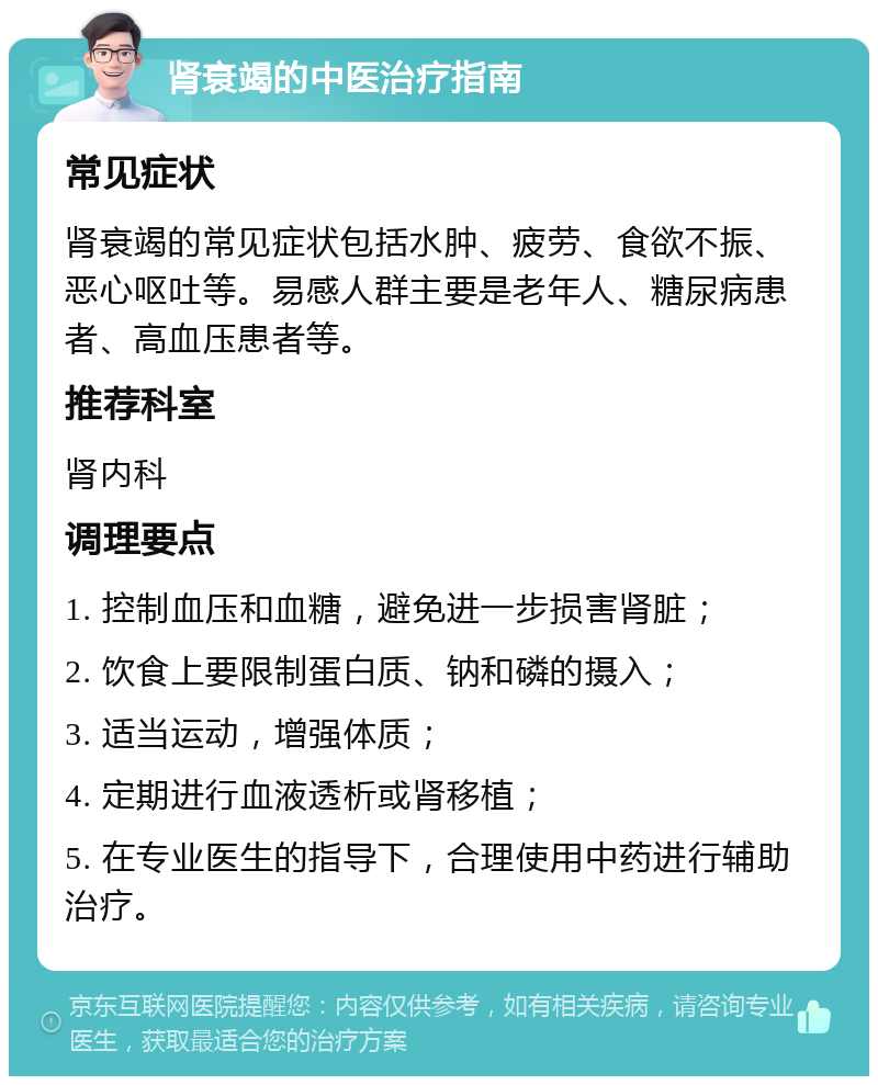 肾衰竭的中医治疗指南 常见症状 肾衰竭的常见症状包括水肿、疲劳、食欲不振、恶心呕吐等。易感人群主要是老年人、糖尿病患者、高血压患者等。 推荐科室 肾内科 调理要点 1. 控制血压和血糖，避免进一步损害肾脏； 2. 饮食上要限制蛋白质、钠和磷的摄入； 3. 适当运动，增强体质； 4. 定期进行血液透析或肾移植； 5. 在专业医生的指导下，合理使用中药进行辅助治疗。