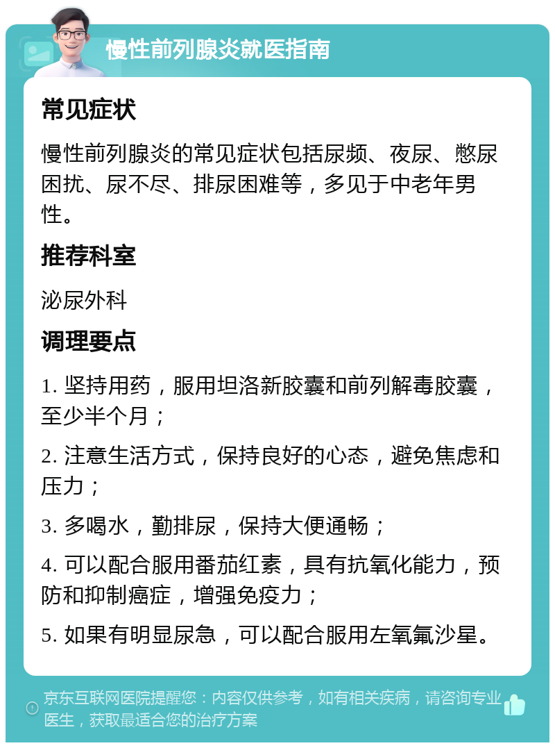 慢性前列腺炎就医指南 常见症状 慢性前列腺炎的常见症状包括尿频、夜尿、憋尿困扰、尿不尽、排尿困难等，多见于中老年男性。 推荐科室 泌尿外科 调理要点 1. 坚持用药，服用坦洛新胶囊和前列解毒胶囊，至少半个月； 2. 注意生活方式，保持良好的心态，避免焦虑和压力； 3. 多喝水，勤排尿，保持大便通畅； 4. 可以配合服用番茄红素，具有抗氧化能力，预防和抑制癌症，增强免疫力； 5. 如果有明显尿急，可以配合服用左氧氟沙星。