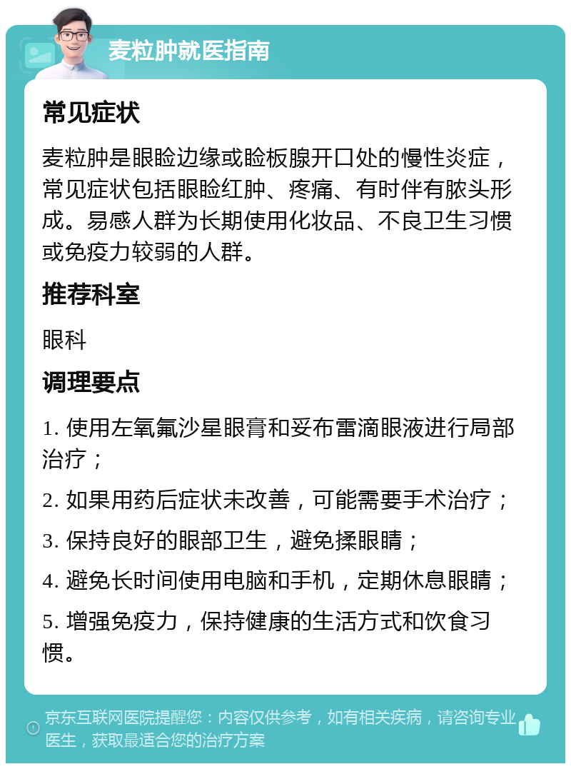 麦粒肿就医指南 常见症状 麦粒肿是眼睑边缘或睑板腺开口处的慢性炎症，常见症状包括眼睑红肿、疼痛、有时伴有脓头形成。易感人群为长期使用化妆品、不良卫生习惯或免疫力较弱的人群。 推荐科室 眼科 调理要点 1. 使用左氧氟沙星眼膏和妥布雷滴眼液进行局部治疗； 2. 如果用药后症状未改善，可能需要手术治疗； 3. 保持良好的眼部卫生，避免揉眼睛； 4. 避免长时间使用电脑和手机，定期休息眼睛； 5. 增强免疫力，保持健康的生活方式和饮食习惯。