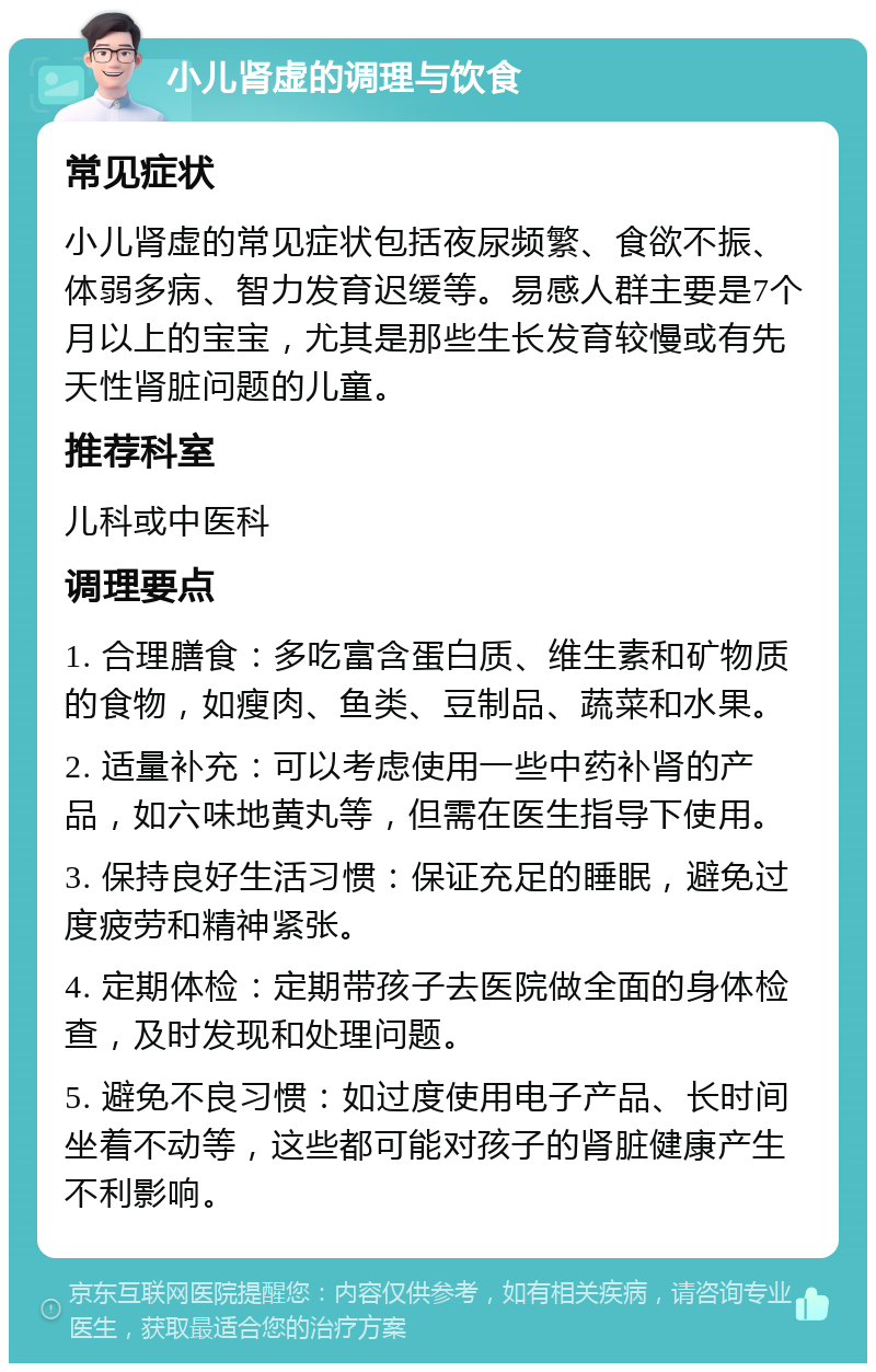 小儿肾虚的调理与饮食 常见症状 小儿肾虚的常见症状包括夜尿频繁、食欲不振、体弱多病、智力发育迟缓等。易感人群主要是7个月以上的宝宝，尤其是那些生长发育较慢或有先天性肾脏问题的儿童。 推荐科室 儿科或中医科 调理要点 1. 合理膳食：多吃富含蛋白质、维生素和矿物质的食物，如瘦肉、鱼类、豆制品、蔬菜和水果。 2. 适量补充：可以考虑使用一些中药补肾的产品，如六味地黄丸等，但需在医生指导下使用。 3. 保持良好生活习惯：保证充足的睡眠，避免过度疲劳和精神紧张。 4. 定期体检：定期带孩子去医院做全面的身体检查，及时发现和处理问题。 5. 避免不良习惯：如过度使用电子产品、长时间坐着不动等，这些都可能对孩子的肾脏健康产生不利影响。