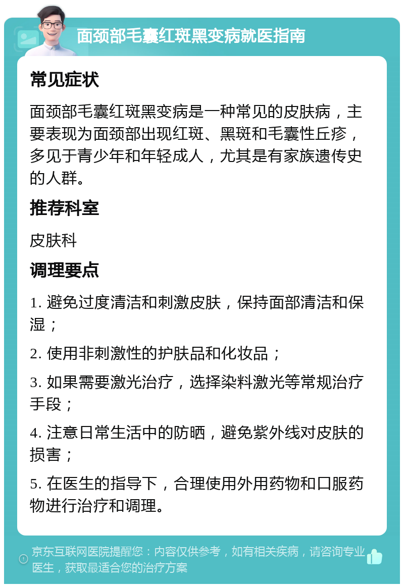 面颈部毛囊红斑黑变病就医指南 常见症状 面颈部毛囊红斑黑变病是一种常见的皮肤病，主要表现为面颈部出现红斑、黑斑和毛囊性丘疹，多见于青少年和年轻成人，尤其是有家族遗传史的人群。 推荐科室 皮肤科 调理要点 1. 避免过度清洁和刺激皮肤，保持面部清洁和保湿； 2. 使用非刺激性的护肤品和化妆品； 3. 如果需要激光治疗，选择染料激光等常规治疗手段； 4. 注意日常生活中的防晒，避免紫外线对皮肤的损害； 5. 在医生的指导下，合理使用外用药物和口服药物进行治疗和调理。