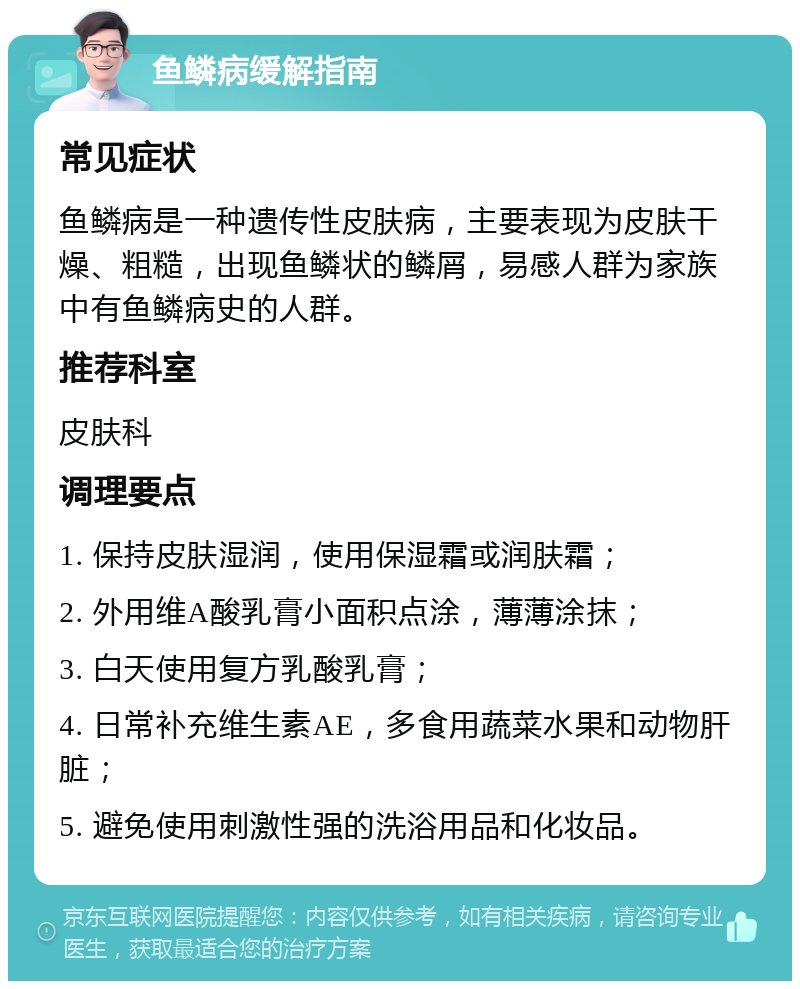 鱼鳞病缓解指南 常见症状 鱼鳞病是一种遗传性皮肤病，主要表现为皮肤干燥、粗糙，出现鱼鳞状的鳞屑，易感人群为家族中有鱼鳞病史的人群。 推荐科室 皮肤科 调理要点 1. 保持皮肤湿润，使用保湿霜或润肤霜； 2. 外用维A酸乳膏小面积点涂，薄薄涂抹； 3. 白天使用复方乳酸乳膏； 4. 日常补充维生素AE，多食用蔬菜水果和动物肝脏； 5. 避免使用刺激性强的洗浴用品和化妆品。