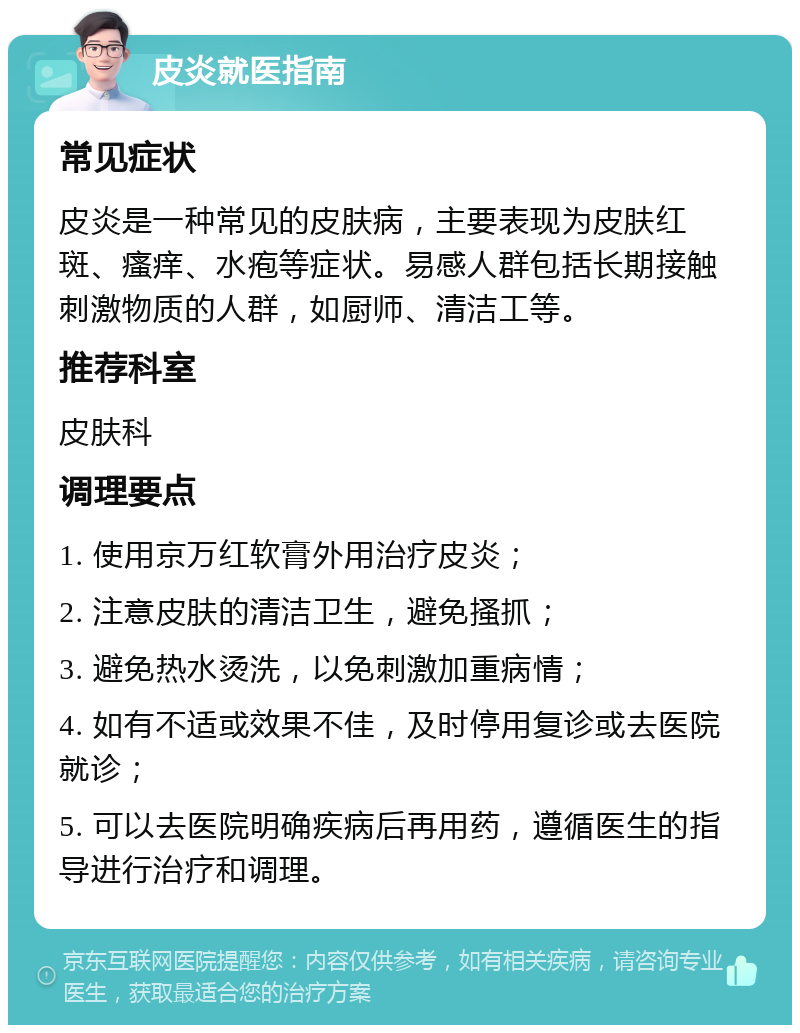 皮炎就医指南 常见症状 皮炎是一种常见的皮肤病，主要表现为皮肤红斑、瘙痒、水疱等症状。易感人群包括长期接触刺激物质的人群，如厨师、清洁工等。 推荐科室 皮肤科 调理要点 1. 使用京万红软膏外用治疗皮炎； 2. 注意皮肤的清洁卫生，避免搔抓； 3. 避免热水烫洗，以免刺激加重病情； 4. 如有不适或效果不佳，及时停用复诊或去医院就诊； 5. 可以去医院明确疾病后再用药，遵循医生的指导进行治疗和调理。