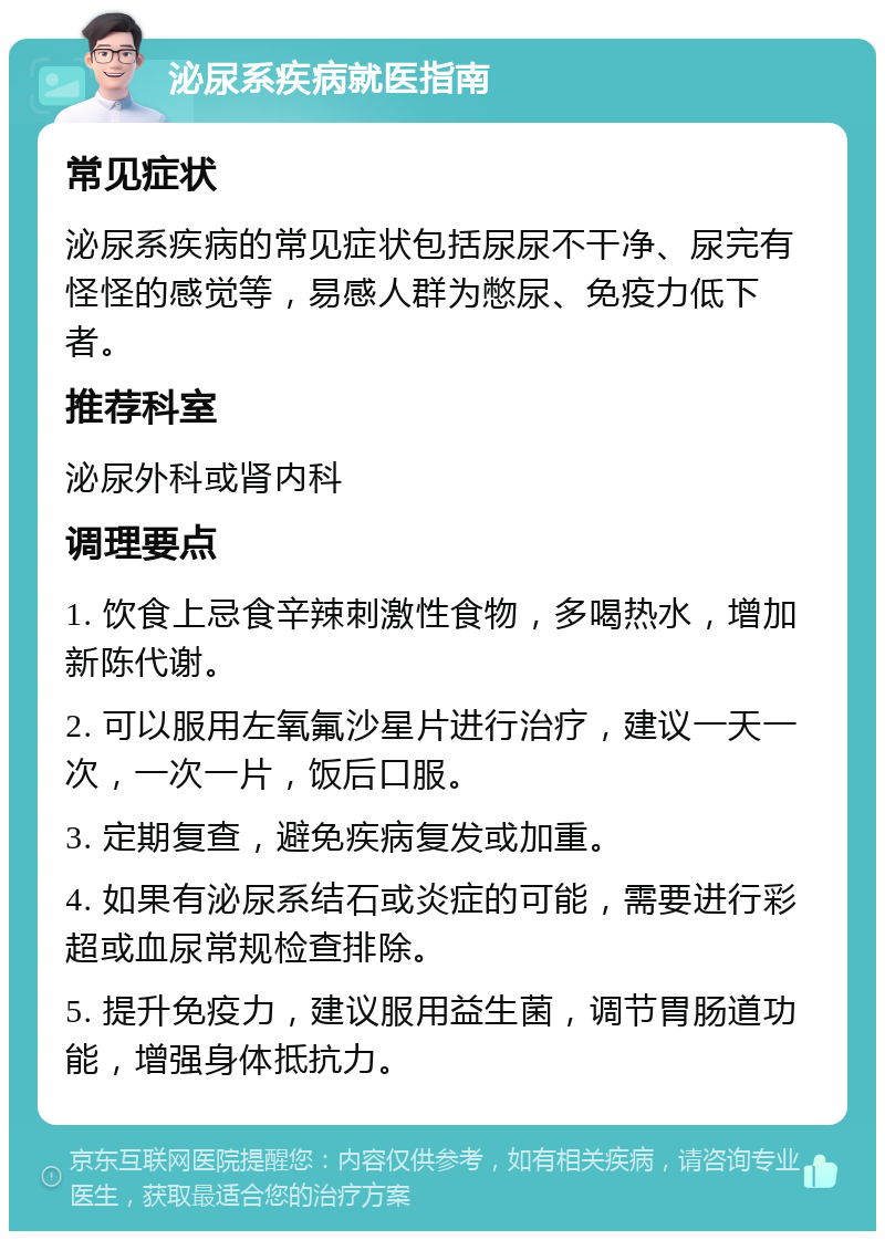 泌尿系疾病就医指南 常见症状 泌尿系疾病的常见症状包括尿尿不干净、尿完有怪怪的感觉等，易感人群为憋尿、免疫力低下者。 推荐科室 泌尿外科或肾内科 调理要点 1. 饮食上忌食辛辣刺激性食物，多喝热水，增加新陈代谢。 2. 可以服用左氧氟沙星片进行治疗，建议一天一次，一次一片，饭后口服。 3. 定期复查，避免疾病复发或加重。 4. 如果有泌尿系结石或炎症的可能，需要进行彩超或血尿常规检查排除。 5. 提升免疫力，建议服用益生菌，调节胃肠道功能，增强身体抵抗力。