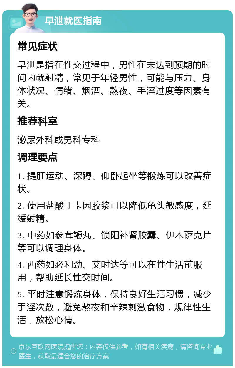 早泄就医指南 常见症状 早泄是指在性交过程中，男性在未达到预期的时间内就射精，常见于年轻男性，可能与压力、身体状况、情绪、烟酒、熬夜、手淫过度等因素有关。 推荐科室 泌尿外科或男科专科 调理要点 1. 提肛运动、深蹲、仰卧起坐等锻炼可以改善症状。 2. 使用盐酸丁卡因胶浆可以降低龟头敏感度，延缓射精。 3. 中药如参茸鞭丸、锁阳补肾胶囊、伊木萨克片等可以调理身体。 4. 西药如必利劲、艾时达等可以在性生活前服用，帮助延长性交时间。 5. 平时注意锻炼身体，保持良好生活习惯，减少手淫次数，避免熬夜和辛辣刺激食物，规律性生活，放松心情。