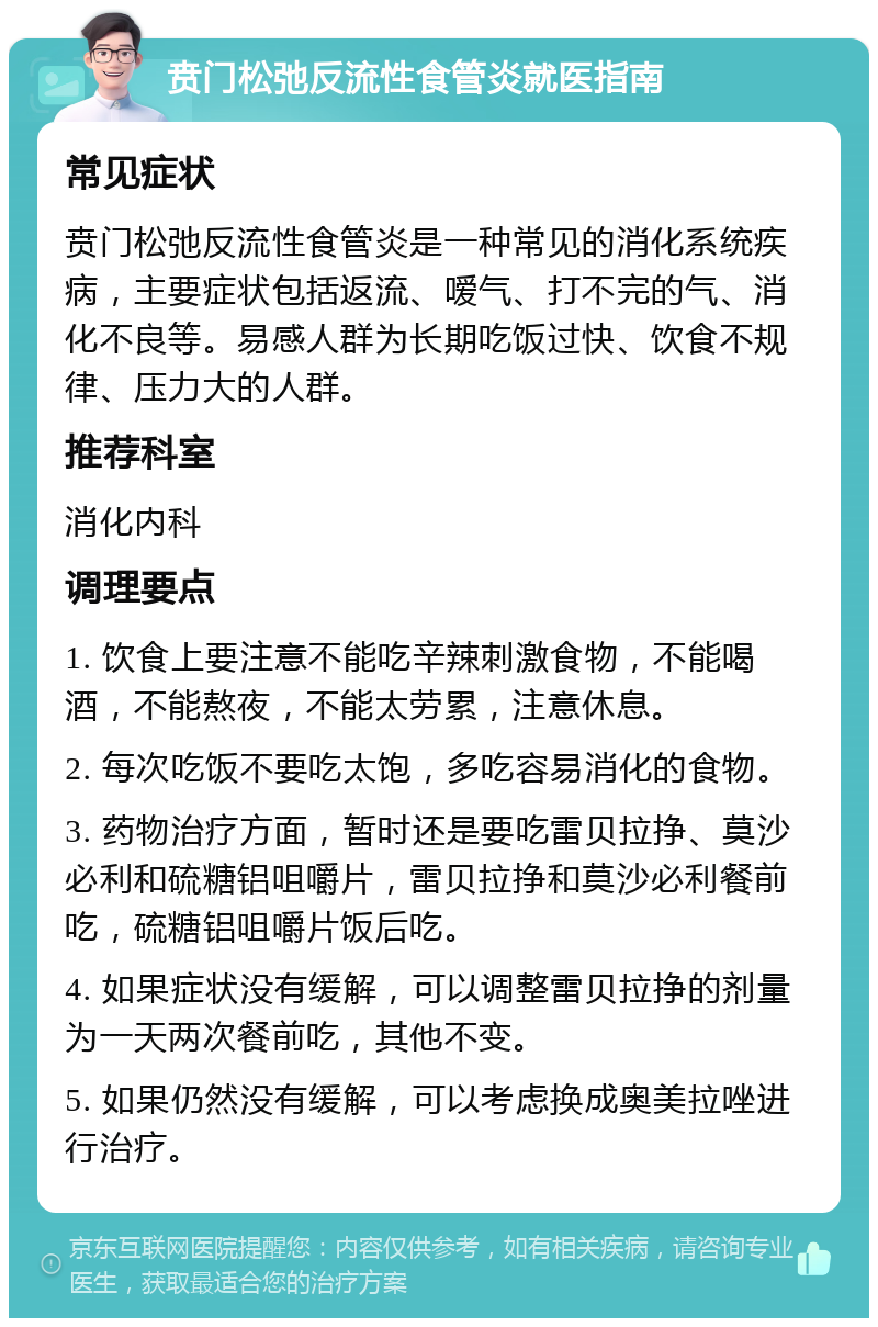 贲门松弛反流性食管炎就医指南 常见症状 贲门松弛反流性食管炎是一种常见的消化系统疾病，主要症状包括返流、嗳气、打不完的气、消化不良等。易感人群为长期吃饭过快、饮食不规律、压力大的人群。 推荐科室 消化内科 调理要点 1. 饮食上要注意不能吃辛辣刺激食物，不能喝酒，不能熬夜，不能太劳累，注意休息。 2. 每次吃饭不要吃太饱，多吃容易消化的食物。 3. 药物治疗方面，暂时还是要吃雷贝拉挣、莫沙必利和硫糖铝咀嚼片，雷贝拉挣和莫沙必利餐前吃，硫糖铝咀嚼片饭后吃。 4. 如果症状没有缓解，可以调整雷贝拉挣的剂量为一天两次餐前吃，其他不变。 5. 如果仍然没有缓解，可以考虑换成奥美拉唑进行治疗。