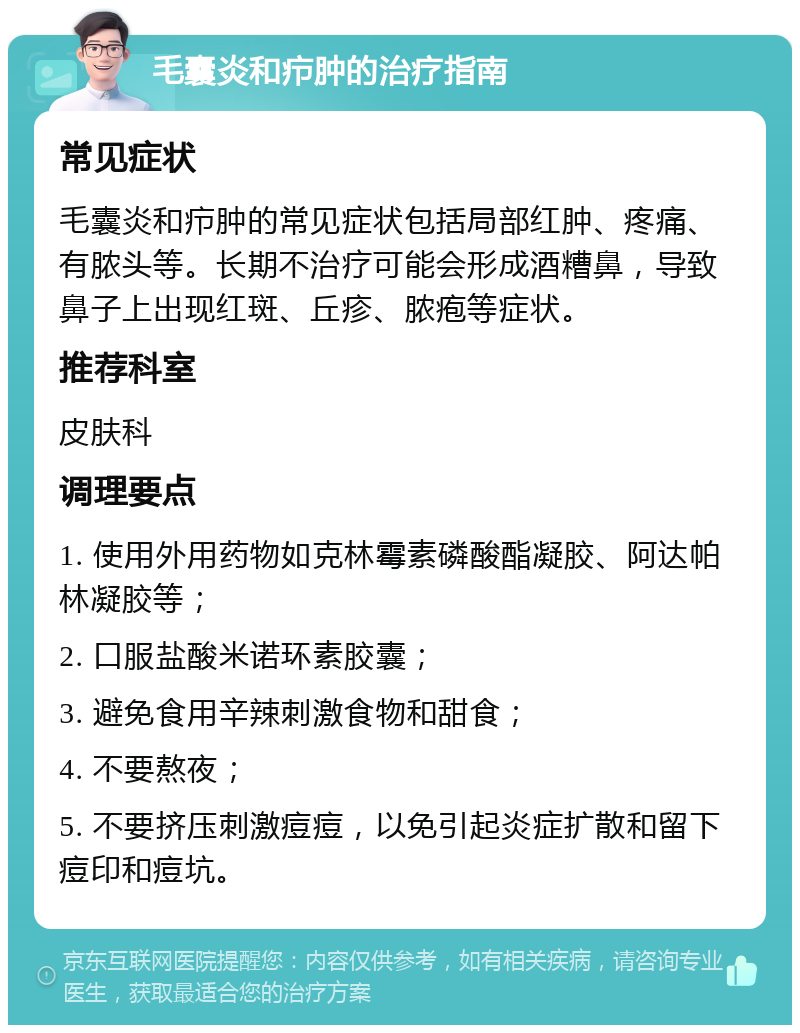 毛囊炎和疖肿的治疗指南 常见症状 毛囊炎和疖肿的常见症状包括局部红肿、疼痛、有脓头等。长期不治疗可能会形成酒糟鼻，导致鼻子上出现红斑、丘疹、脓疱等症状。 推荐科室 皮肤科 调理要点 1. 使用外用药物如克林霉素磷酸酯凝胶、阿达帕林凝胶等； 2. 口服盐酸米诺环素胶囊； 3. 避免食用辛辣刺激食物和甜食； 4. 不要熬夜； 5. 不要挤压刺激痘痘，以免引起炎症扩散和留下痘印和痘坑。