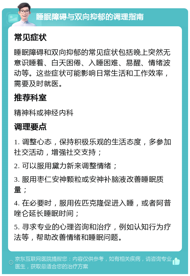 睡眠障碍与双向抑郁的调理指南 常见症状 睡眠障碍和双向抑郁的常见症状包括晚上突然无意识睡着、白天困倦、入睡困难、易醒、情绪波动等。这些症状可能影响日常生活和工作效率，需要及时就医。 推荐科室 精神科或神经内科 调理要点 1. 调整心态，保持积极乐观的生活态度，多参加社交活动，增强社交支持； 2. 可以服用黛力新来调整情绪； 3. 服用枣仁安神颗粒或安神补脑液改善睡眠质量； 4. 在必要时，服用佐匹克隆促进入睡，或者阿普唑仑延长睡眠时间； 5. 寻求专业的心理咨询和治疗，例如认知行为疗法等，帮助改善情绪和睡眠问题。