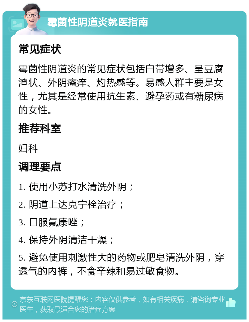 霉菌性阴道炎就医指南 常见症状 霉菌性阴道炎的常见症状包括白带增多、呈豆腐渣状、外阴瘙痒、灼热感等。易感人群主要是女性，尤其是经常使用抗生素、避孕药或有糖尿病的女性。 推荐科室 妇科 调理要点 1. 使用小苏打水清洗外阴； 2. 阴道上达克宁栓治疗； 3. 口服氟康唑； 4. 保持外阴清洁干燥； 5. 避免使用刺激性大的药物或肥皂清洗外阴，穿透气的内裤，不食辛辣和易过敏食物。