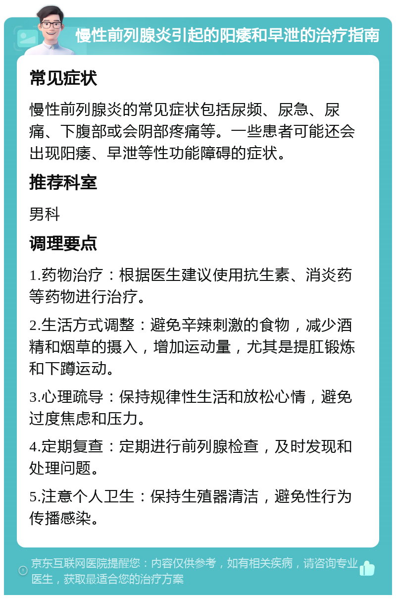 慢性前列腺炎引起的阳痿和早泄的治疗指南 常见症状 慢性前列腺炎的常见症状包括尿频、尿急、尿痛、下腹部或会阴部疼痛等。一些患者可能还会出现阳痿、早泄等性功能障碍的症状。 推荐科室 男科 调理要点 1.药物治疗：根据医生建议使用抗生素、消炎药等药物进行治疗。 2.生活方式调整：避免辛辣刺激的食物，减少酒精和烟草的摄入，增加运动量，尤其是提肛锻炼和下蹲运动。 3.心理疏导：保持规律性生活和放松心情，避免过度焦虑和压力。 4.定期复查：定期进行前列腺检查，及时发现和处理问题。 5.注意个人卫生：保持生殖器清洁，避免性行为传播感染。